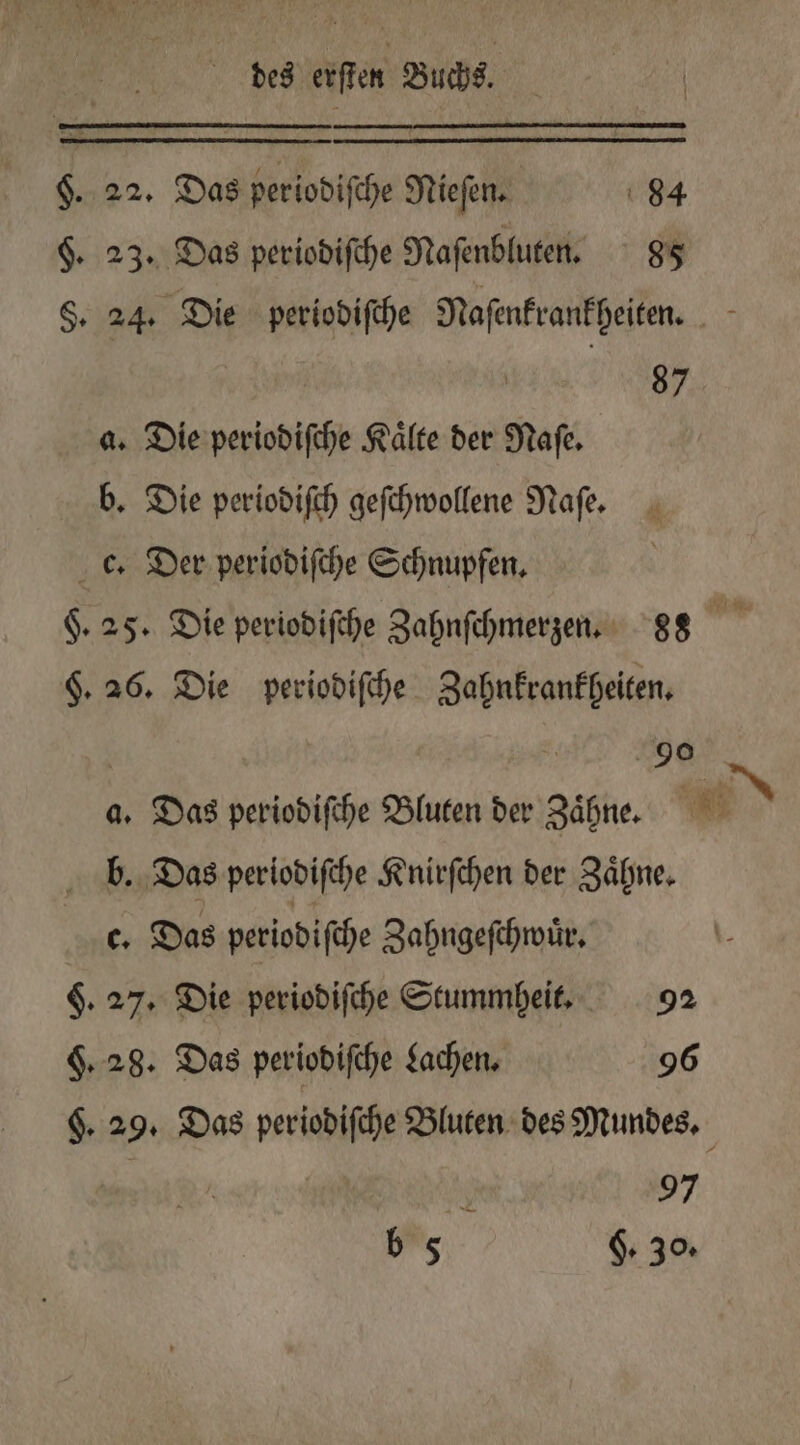 §. 22. Das periodiſche Nieſen. 84 $. 23. Das periodiſche Naſenbluten. 85 §. 24. Die periodiſche Naſenkrankheiten. 5 | RR, a. Die periodiſche Kälte der Naſe. b. Die periodiſch geſchwollene Naſe. c. Der periodiſche Schnupfen. F. 25. Die periodiſche Zahnſchmerzen. 88 §. 26. Die periodiſche Zahnkrankheiten. 90 a. Das periodiſche Bluten der Zaͤhne. WEN b. Das periodiſche Knirſchen der Zaͤhne. c. Das periodiſche Zahngeſchwuͤr. §. 27. Die periodiſche Stummheit. 92 9.28. Das periodiſche Lachen. 96 §. 29. Das periodiſche Bluten des Mundes. 97 b 5 g. 30.