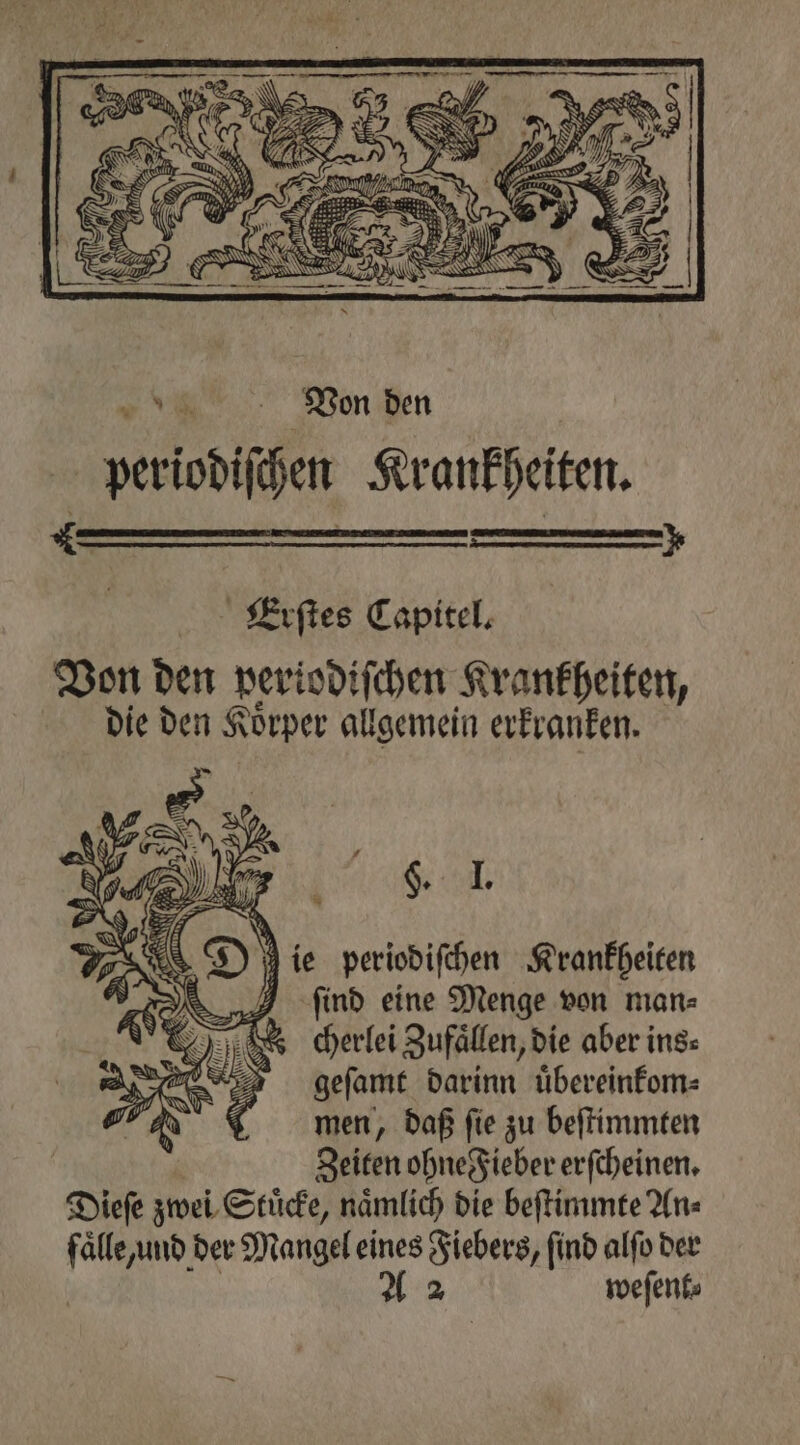 * > Erſtes Capitel. Von den periodiſchen Krankheiten, die den Koͤrper allgemein erkranken. a ie periodiſchen Krankheiten ſind eine Menge von man⸗ cherlei Zufaͤllen, die aber ins: geſamt darinn uͤbereinkom⸗ men, daß ſie zu beſtimmten Zeiten ohne Fieber erſcheinen. Dieſe zwei Stuͤcke, naͤmlich die beſtimmte An⸗ faͤlle und der Mangel eines Fiebers, find alſo der A 2 weſent⸗ Ur VPE: — — 55 — 74 * 6 ' ale A Ss e N 1 9 —