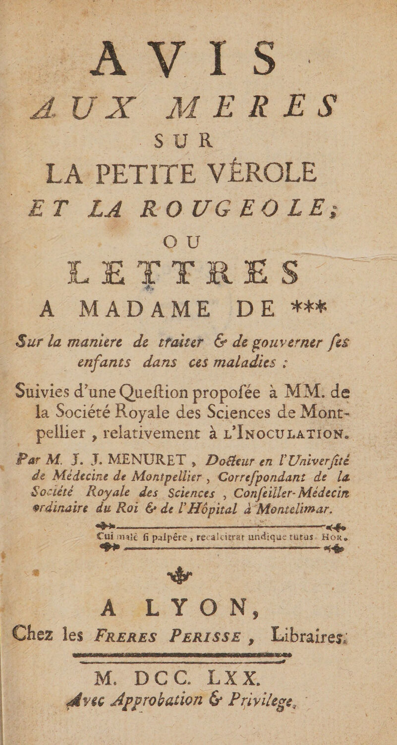 RLUX MERES | SUR _ LA PETITE VÉROLE ET LA ROUGEOLE; Qu k LETTRES. A MADAME DE *## Sur la maniere de traiter 6 de gouverner fes enfants dans ces maladies : Suivies d’une Queftion propofée à MM. de la Société Royale des Sciences de Mont- pellier , relativement à L’InocuLATION. ; Par M. J. J. MENURET , Doë&amp;eur en l'Univerfiie de Médecine de Montpellier, Correfpondant de la Société Royale des Sciences , Confeiller- Médecin erdinaire du Roi 6 de l'Hôpital à Montelimar. Cui maiè fi palpêre , recalcitrar undique tütus. Hoôre one | D + Chez les FR£RES PERISSE , Libraires: FN d : M. DCC. LXX. Avec Approbation 6 Privilege,