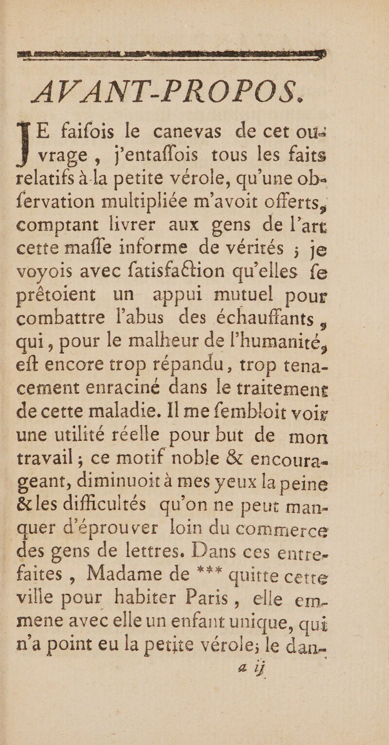 $ RE AV ANT-PROPOS. LE faifois le canevas de cet ou: vrage , j'entaflois tous les faits relatifs à la petite vérole, qu’une ob- fervation multipliée m’avoit offerts, comptant livrer aux gens de l’art cette mafle informe de vérités ; je voyois avec fatisfaétion qu’elles fe prêétoient un appui mutuel pour combattre l'abus des échauffants, qui, pour le malheur de l'humanité, eft encore trop répandu, trop tena- cement enraciné dans le traitement de cette maladie. Il me fembloit voir une utilité réelle pour but de mon travail ; ce motif noble &amp; encoura- geant, diminuoit à mes yeux la peine &amp;les difficultés qu’on ne peut man- _ quer d'éprouver loin du commerce _ des gens de lettres. Dans ces entre- _ faites, Madame de *** quitte cette ville pour habiter Paris, elle em- _ mene avec elle un enfant unique, qui n'a point eu la petite vérole; le dan- a ij