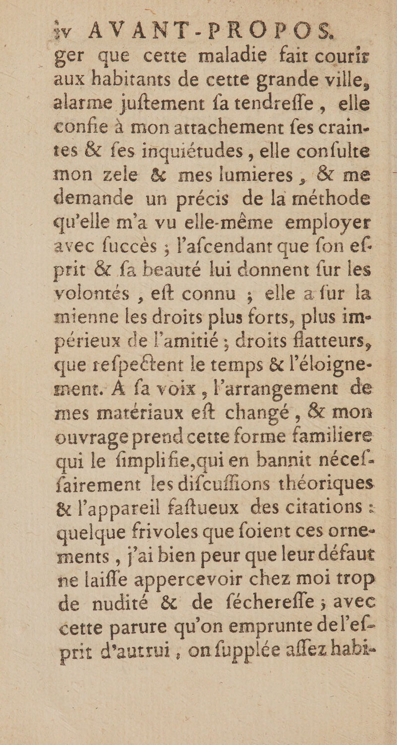 _ger que ceite maladie fait courir aux habitants de cette grande ville, alarme juftement fa tendrefle , elle confie à mon attachement fes crain- tes &amp; fes inquiétudes , elle confulte mon zele &amp; mes lumieres , &amp; me demande un précis de la méthode qu’elle m'a vu elle-même employer avec fuccès ; l’afcendant que fon ef: prit &amp; fa beauté lui donnent fur les volontés , eft connu ; elle a fur la mienne les droits plus forts, plus 1m- périeux de l’amitié ; droits flatteurs, que refpeétent le temps &amp; l’éloigne- ment. À fa voix, l’arrangement de mes matériaux eft changé , &amp; mon ouvrage prend cette forme familiere qui le fimplifie,qui en bannit nécef- fairement les difcuffions théoriques &amp; l'appareil faflueux des citations : quelque frivoles que foient ces orne- ments , j'ai bien peur que leur défaut ne laifle appercevoir chez moi trop de nudité &amp; de fécherefle ; avec cette parure qu’on emprunte delef- prit d'autrui, onfupplée affez habi-