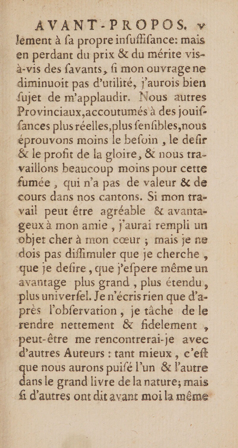 lement à fa propre infuflifance: mais en perdant du prix &amp; du mérite vis- à-vis des favants, fi mon ouvragene diminuoit pas d'utilité, j'aurois bien fujet de m’applaudir. Nous autres Provinciaux,accoutumés à des jouif- fances plus réelles, plus fenfibles,nous éprouvons moins le befoin , le defr &amp;c le profit de la gloire, &amp; nous tra- vaillons beaucoup moins pour cette fumée , qui n’a pas de valeur &amp; de cours dans nos cantons. Si mon tra- vail peut être agréable &amp; avanta- geux à mon antie , j aurai rempli ur objet cher à mon cœur ; mais je ne dois pas diffimuler que je cherche , que je defire , que j’efpere mêmeun avantage plus grand , plus étendu, plus univerfel. Je n'écris rien que d’a- prés l'obfervation, je tâche de le rendre nettement &amp; fidelement , peut-être me rencontrerai-Je avec d’autres Auteurs : tant mieux, c’eft que nous aurons puifé l'un &amp; l'autre dans le grand livre de la nature; mais fi d’autres ont dit avant moi la même