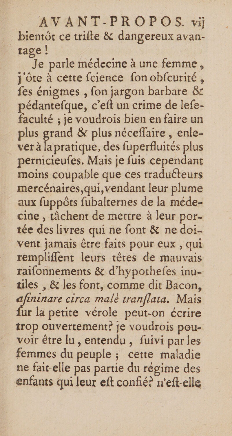 _… bientôt ce trifte &amp; dangereux avan- _tage! Je parle médecine à une femme, j'Ôte à cette fcience fonobfcurité, fes énigmes , fon jargon barbare &amp; pédantefque, c’eft un crime de lefe- faculté ; je voudrois bien en faire un plus grand &amp; plus néceflaire , enle- ver à la pratique, des fuperfluités plus pernicieufes. Mais je fuis cependant moins coupable que ces traduéteurs mercénaires,qui, vendant leur plume aux fuppôts fubalternes de la méde- cine , tâchent de mettre à leur por- tée des livres qui ne font &amp; ne doi vent jamais être faits pour eux , qui rempliflent leurs têres de mauvais raifonnements &amp; d’hypothefes inu- tiles , &amp; les font, comme dit Bacon, afininare circa malè tranflata. Mais fur la petite vérole peut-on écrire trop ouvertement? je voudrois pou voir être lu , entendu , fuivi par les femmes du peuple ; cette maladie ne fait-elle pas partie du régime des enfants qui leur eft confié? n’eft-elle