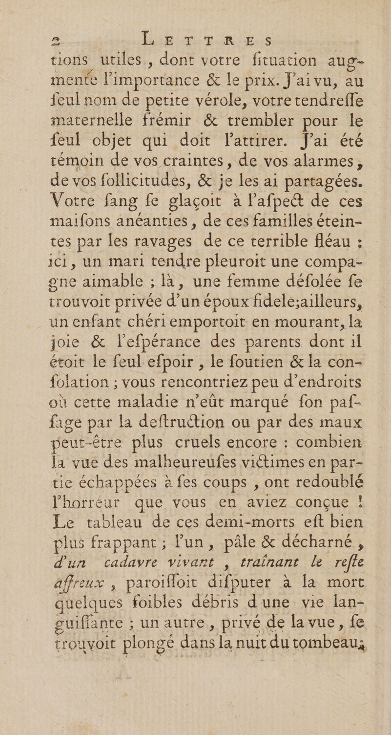 tions utiles, dont votre fituation aug- mente l'importance &amp; le prix. J’aivu, au feul nom de petite vérole, votre tendreffe maternelle frémir &amp; trembler pour le feul objet qui doit lattirer. J'ai été témoin de vos craintes, de vos alarmes, de vos follicitudes, &amp; je les ai partagées. Votre fang fe glaçoit à l’afpe&amp; de ces maifons anéanties , de ces familles étein- tes par les ravages de ce terrible fléau : ici, un mari tendre pleuroit une compa- gne aimable ; à, une femme défolée fe trouvoit privée d’un époux fidele;ailleurs, un enfant chéri emportoit en mourant, la joie &amp; l'efpérance des parents dont il étoit le feul efpoir , le foutien &amp; la con- folation ; vous rencontriez peu d’endroits où cette maladie n’eût marqué fon paf- fage par la deftruétion ou par des maux peut-être plus cruels encore : combien la vue des malheureufes victimes en par- tie échappées à fes coups , ont redoublé l'horreur que vous en aviez conçue ! Le tableau de ces deini-morts eft bien plus frappant ; l'un, pâle &amp; décharné, d'un cadavre vivant , trainant le refle affreux , paroïfloit difputer à [a mort quelques foibles débris d'une vie lan- guiffante ; un autre, privé de la vue , fe trouvoit plongé dans la nuit du tombeau;
