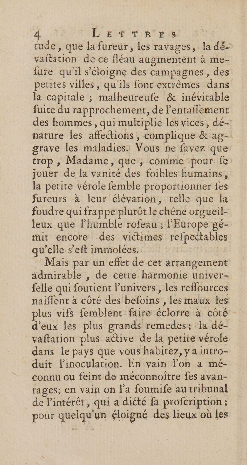 L'EMTTAILrS rude, que la fureur, les ravages, la dés éfbition de ce fléau augmentent à me- füure qu'il s'éloigne des campagnes, des petites villes, qu’ils font extrêmes dans la capitale ; malheureufe &amp; inévitable fuite du rapprochement, de l’entafflement des hommes, qui multiplie les vices, dé- nature les aeiobs 3 éimplique &amp; ag. grave les maladies. Vous ne favez que: trop , Madame, que , comme pour fe: jouer de la vanité des foibles humains, la petite vérole femble proportionner fes fureurs à leur élévation, telle que la foudre qui frappe plutôt le chêne orgueil- leux que l’humble rofeau ; l'Europe gé- mit encore des viétimes refpectables qu’elle s’eft immolées. Mais par un effet de cet arrangement admirable , de cette harmonie univer- felle qui foutient l’univers, les reffources naiflent à côté des befoins , les maux les plus vifs femblent faire étlorre à côté - d'eux les plus grands remedes ; : la dé- vaftation plus active de la petite vérole dans le pays que vous habitez, y a intro- duit l'inoculation. En vain lon a mé- connu ou feint de méconnoître fes avan- tages; en vain on l'a foumife au tribunal de l'intérêt, qui a dité fa profeription ; ; pour quelqu un éloigné des lieux où les