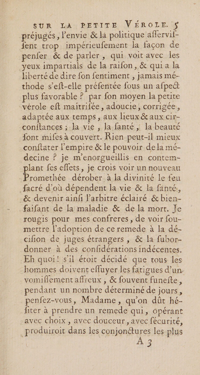 préjugés, l'envie &amp; la politique aflervif- fent trop impérieufement la façon de penfer &amp; de parler, qui voit avec Îles yeux impartials de la raifon, &amp; quia la liberté de dire fon fentiment , jamais mé- thode s’eft-elle préfentée fous un afpect plus favorable ? par fon moyen la petite -vérole eft maîtrifée, adoucie, corrigée, adaptée aux temps, aux lieux &amp; aux cir- conftances ; la vie , la fanté , la beauté font mifes à couvert. Rien peut-il mieux conftater l'empire &amp; le pouvoir dela mé- decine ? je m’enorgueillis en contem- plant fes effets, je crois voir un nouveau Promethée dérober à la divinité le feu facré d’où dépendent la vie &amp; la fänté, _&amp; devenir ainf l'arbitre éclairé &amp;bien- faifant de la maladie &amp; de la mort. Je rougis pour mes confreres, de voir fou- mettre l'adoption de ce remede à la dé- cifion de juges étrangers , &amp; la fubor- donner à des confidérations indécentes. Eh quoi! s'il étoit décidé que tous les hommes doivent effuyer les fatigues d’un. vomiflement affreux , &amp; fouvent funeite, pendant un nombre déterminé de jours, penfez-vous, Madame , qu’on dût hé- fiter à prendre un remede qui, 6pérant avec choix , avec douceur, avec fécurité, _produiroit dans les conjonétures les plus À 3