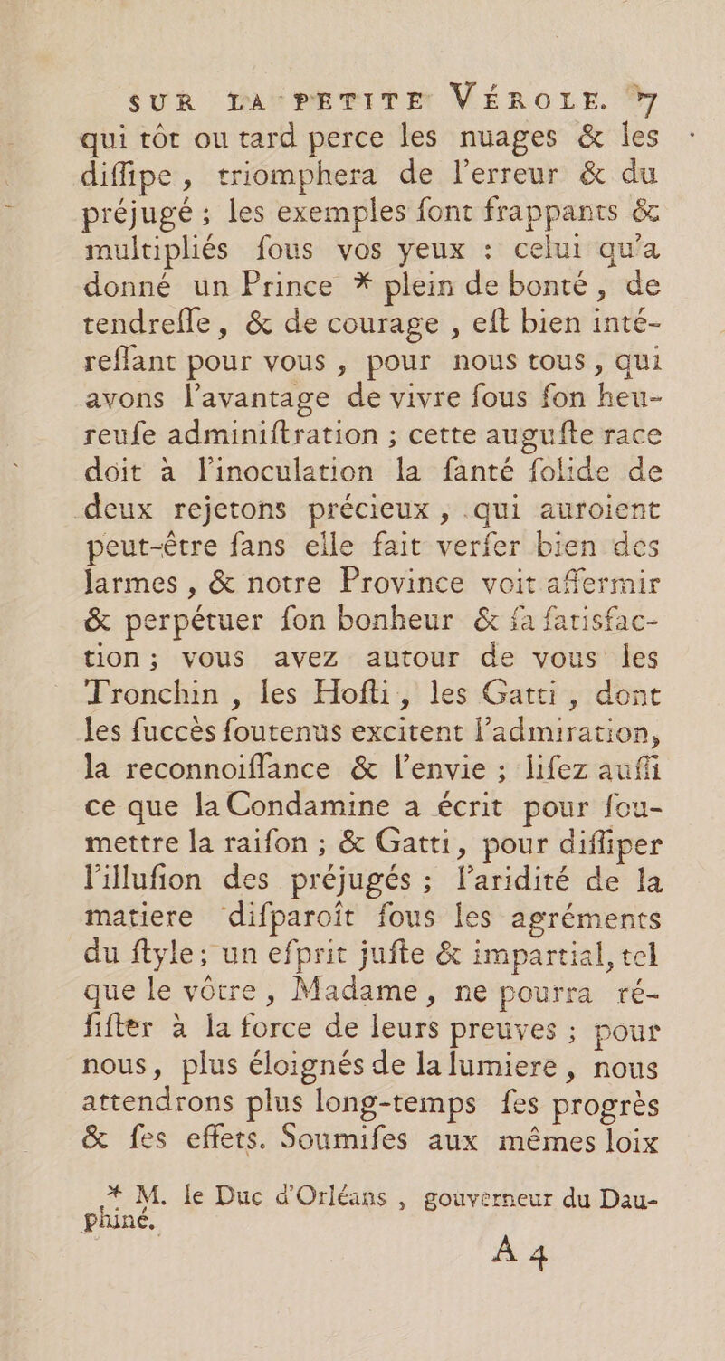 qui tôt ou tard perce les nuages &amp; Îles diffipe, triomphera de l'erreur &amp; du préjugé ; les exemples font frappants &amp; multipliés fous vos yeux : celui qu'a donné un Prince * plein de bonté, de tendrefle, &amp; de courage , eft bien inté- reflant pour vous , pour nous tous, qui avons l’avantage de vivre fous fon heu- reufe adminiftration ; cette augufte race doit à l’inoculation la fanté folide de deux rejetons précieux , qui auroient peut-être fans elle fait verfer bien des larmes , &amp; notre Province voit affermir &amp; perpétuer fon bonheur &amp; fa farisfac- tion; vous avez autour de vous les Tronchin , les Hofti, les Gatti, dont les fuccès foutenus excitent l'admiration, la reconnoiflance &amp; l'envie ; lifez auf ce que la Condamine a écrit pour fou- mettre la raifon ; &amp; Gatti, pour difliper l'illufion des préjugés ; lParidité de la matiere difparoît fous les agréments du ftyle; un efprit jufte &amp; impartial, tel que le vôtre, Madame, ne pourra ré- fifter à la force de leurs preuves ; pour nous, plus éloignés de la lumiere, nous attendrons plus long-temps fes progrès &amp; fes effets. Soumifes aux mêmes loix * M. le Duc d'Orléans , gouverneur du Dau- phiné, À 4