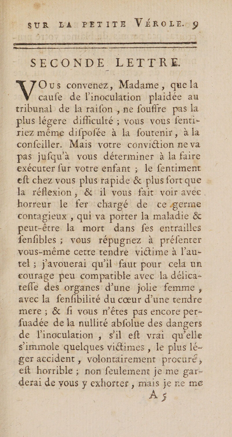 ro ” SUR LA PETITE VÉROLE. 9 SECONDE LETTRE Ous convenez, Madame, que la caufe de l’inoculation plaidée au tribunal de la raifon , ne fouffre pas la plus légere difficulté ; vous vous fenti- riez même difpofée à la foutenir, à la confeiller. Mais votre conviétion ne va pas jufqu'a vous déterminer à la faire exécuter fur votre enfant ; le fentiment eft chez vous plus rapide &amp; plus fortque la réflexion , &amp; il vous fait voir avec. horreur le fer chargé de ce germe contagieux , qui va porter la maladie &amp; peut-être la mort dans fes entrailles fenfibles ; vous répugnez à préfenter vous-même cette tendre victime à l’au- vel; j'avouerai qu'il faut pour cela un courage peu compatible avec la délica- tefle des organes d’une jolie femme, avec la fenfibilité du cœur d’une tendre mere ; &amp; f1 vous n'êtes pas encore per- fuadée de la nullité abfolue des dangers de linoculation , s'il eft vrai qu’elle s'immole quelques viétimes , le plus lé- ger accident , volontairement procuré, eft horrible ; non feulement je me gar- derai de vous y exhorter , mais je re me À 5