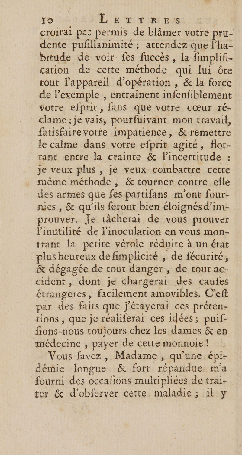 Yo L ET TIR E:s croirai pes permis de blâmer votre pru- dente pufillanimité ; attendez que l’ha- birude de voir fes fuccès , la fimplif- cation de cette méthode qui lui ête tout l’appareil d'opération , &amp; la force de l’exemple , entraînent infenfiblement votre efprit, fans que votre cœur ré- clame ;je vais, pourfuivant mon travail, fatisfaire votre impatience, &amp; remettre le calme dans votre efprit agité, flot- tant entre la crainte &amp; l'incertitude : je veux plus, je veux combattre cette même méthode , &amp; tourner contre elle des armes que fes partifans m'ont four- res , &amp; qu'ils feront bien éloignés d’im- prouver. Je tâcherai de vous prouver j'inutilité de l’inoculation en vous mon- trant la petite vérole réduite à un état plus heureux de fimplicité , de fécurité, &amp; dégagée de tout danger , de tout ac- cident , dont je chargerai des caufes étrangeres, facilement amovibles. C’eft par des faits que j'étayerai ces préten- tions , que je réaliferai ces idées; puif- fions-nous toujours chez les dames &amp; en médecine , payer de cette monnoie ! Vous favez, Madame , qu'une épi- démie longue &amp; fort répandue m'a fourni des occafions multipliées de trai- ter &amp; d’obferver cette. maladie ; il y