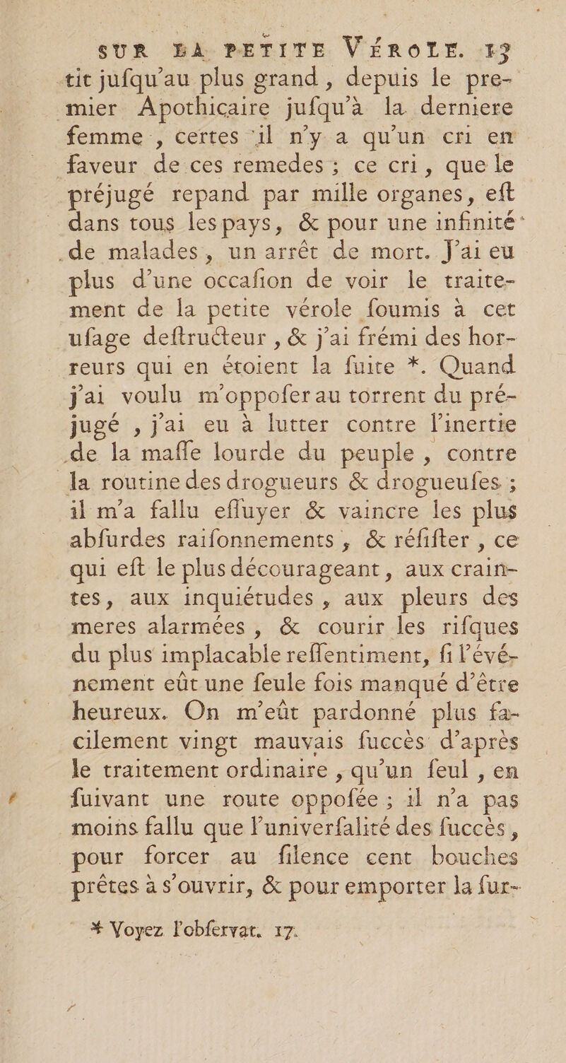 tit jufqu’au plus grand , depuis le pre- mier Apothicaire jufqu'à la derniere femme, certes ‘il n’y a qu'un cri en faveur deices.remedes ce cri, que le préjugé repand par mille organes, eft dans tous lespays, &amp; pour une infinité: .de malades, un arrêt de mort. J'ai eu plus d’une occafon de voir le traite- ment de la petite vérole foumis à cet ufage deftructeur , &amp; j'ai frémi des hor- reurs qui en étoient la fuite *. Quand j'ai voulu m oppofer au torrent du pré- jugé , jai eu à lutter contre linertre de la mafle lourde du peuple, contre la routine des drogueurs &amp; drogueules ; il m'a fallu efluyer &amp; vaincre les plus abfurdes raifonnements , &amp; réfifter , ce qui eft le plus décourageant, aux crain- tes, aux inquiétudes , aux pleurs des meres alarmées , &amp; courir les rifques du plus implacable reflentiment, fi l’évé- nement eût une feule fois manqué d’être heureux. On m'eûr pardonné plus fa- cilement vingt mauvais fuccès d’après le traitement ordinaire , qu'un feul , en fuivant une route oppofée : S'Ab-n à pas moins fallu que luniverfalité des fuccès, pour forcer au filence cent bouches prêtes à s'ouvrir, &amp; pour emporter la fur- * Voyez lobfervat. 17.