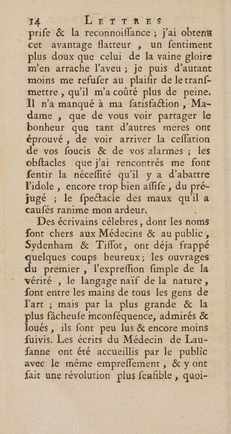 T4 LETTRES prife &amp; la reconnoiffance ; j'ai obteng cet avantage flatteur , un fentiment plus doux que celui de la vaine gloire m'en arrache l’aveu ; je puis d’autant moins me refufer au plaifir de letranf- mettre , qu'il m’a coûté plus de peine. Il n’a manqué à ma faisfaction , Ma- dame , que de vous voir partager le bonheur que tant d’autres meres ont éprouvé , de voir arriver la ceffation de vos foucis &amp; de vos alarmes ; les obftacles que j'ai rencontrés me font fentir la néceflité qu'il y a d’abattre lidole | encore trop bien aflife , du pré- jugé ; le fpettacie des maux qu'il a caufés ranime mon ardeur. Des écrivains célebres, dont les noms font chers aux Médecins &amp; au public, Sydenham &amp; Tiflot, ont déja frappé quelques coups heureux; les ouvrages “du premier , lexpreflion fimple de la vérité , le langage naïf de la nature, font entre les mains de tous les gens de Vart ; mais par la plus grande &amp; la plus fâcheufe mconféquence, admirés &amp; loués , ils font peu lus &amp; encore moins fuivis. Les écrits du Médecin de Lau- fanne ont été accueillis par le public avec le même empreflement , &amp; y ont fait une révolution plus feafble , quoi-