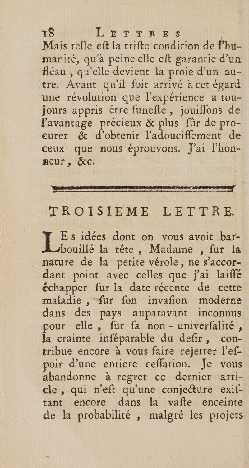 Mais telle eft la trifte condition de fhu- manité, qu'à peine elle eft garantie d’un fléau , qu’elle devient la proie d’un au- tre. Avant qu'il foit arrivé à cet égard une révolution que l'expérience a tou- jours appris être funefte, jouiflons de l'avantage précieux &amp; plus für de pro- eurer &amp; d'obtenir ladoucifflement de ceux que nous éprouvons. J'ai l'hon- neur , &amp;cC. TROISIEME LETTRE. E s idées dont on vous avoit bar- bouillé la tête, Madame , fur la nature de la petite vérole, ne s’accor- dant point avec celles que j'ai laiffé échapper fur la date récente de cette maladie , fur fon invañion moderne dans des pays auparavant inconnus pour elle, fur fa non - univerfalité , la crainte inféparable du defir, con- tribue encore à vous faire rejetter l’ef- poir d’une entiere ceffation. Je vous abandonne à regret ce dernier arti- cle, qui n’eft qu’une conjecture exif- tant encore dans la vafte enceinte de la probabilité , malgré Îes projets