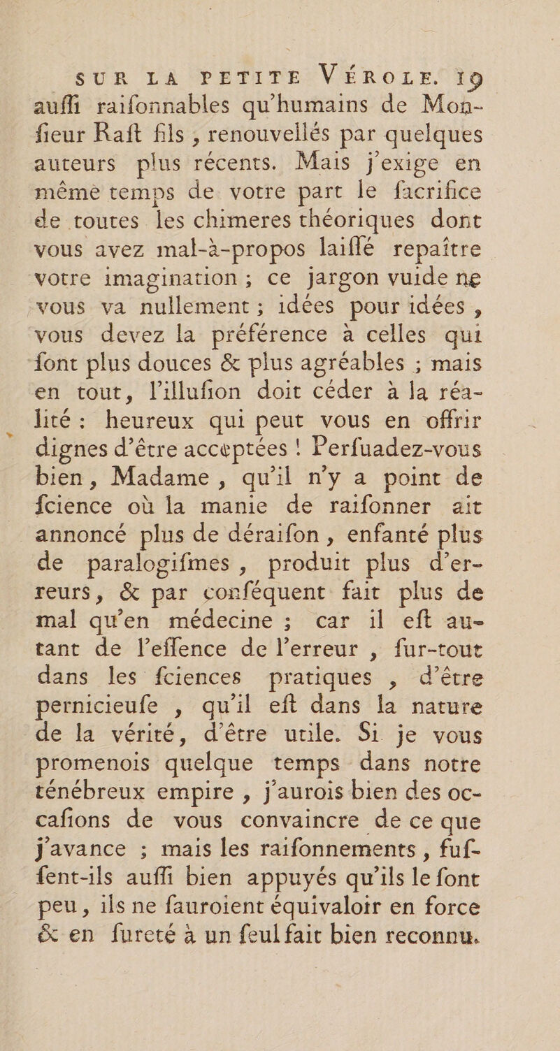 aufli raifonnables qu'humains de Mon- fieur Raft fils , renouvellés par quelques auteurs plus récents. Mais j'exige en même temps de votre part le facrifice de routes les chimeres théoriques dont vous avez mal-à-propos laiflé repaître votre imagination; Ce jargon vuide ne vous va nullement ; idées pour idées , vous devez la préférence à celles qui ont plus douces &amp; plus agréables ; mais en tout, l’illufion doit céder à la réa- lité : heureux qui peut vous en offrir dignes d’être acceptées ! ! Perfuadez-vous bien, Madame, qu'il n'y a point de fienée où la manie de raifonner ait annoncé plus de déraifon , enfanté plus de paralogifmes , produit plus d’er- reurs, &amp; par conféquent fait plus de mal qu'en médecine ; car il eft au- tant de l’eflence de l’erreur , fur-tout dans les fciences pratiques , d’être pernicieufe , qu’il eft dans la nature de la vérité, d'être utile. Si je vous promenois quelque temps dans notre ténébreux empire , j'aurois bien des oc- cafions de vous convaincre de ce que j'avance ; mais les raifonnements , fuf- fent-ils auffi bien appuyés qu'ils Le font peu, ils ne fauroient équivaloir en force &amp; en fureté à un feul fait bien reconnu.