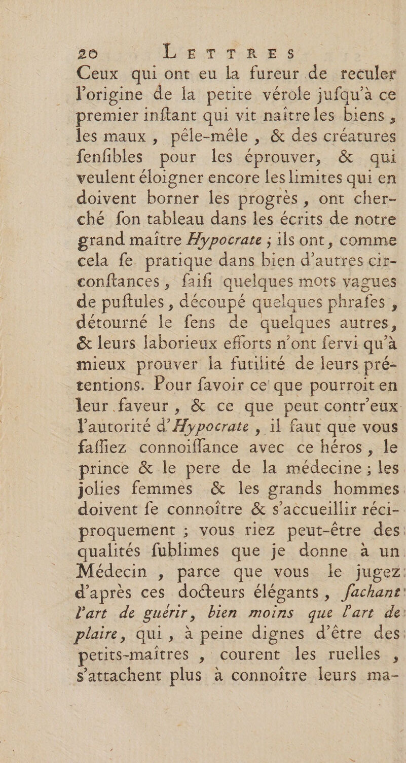 Ceux qui ont eu la fureur de reculer l'origine de la petite vérole jufqu'à ce premier inftant qui vit naîtreles biens, les maux , pêle-mêle , &amp; des créatures fenfibles pour les éprouver, &amp; qui veulent éloigner encore les limites qui en doivent borner les progrès y Ont cher- ché fon tableau dans les écrits de notre grand maître Aypocrate ; ils ont, comme cela fe. pratique dans bien d’autres cir- conftances , faifi quelques mots vagues de puftules , découpé grsiaues phrafes ji détourné le fens de quelques autres, &amp; leurs laborieux efforts n’ont fervi qu'à mieux prouver la futilité de leurs pré- tentions. Pour favoir ce que pourroit en fafliez connoiflance avec ce héros, le prince &amp; le pere de la médecine ; les doivent fe connoître &amp; s’accueillir réci- d’après ces docteurs élégants, can petits-maîtres , courent les ruelles , s’attachent plus a connoître leurs ma-