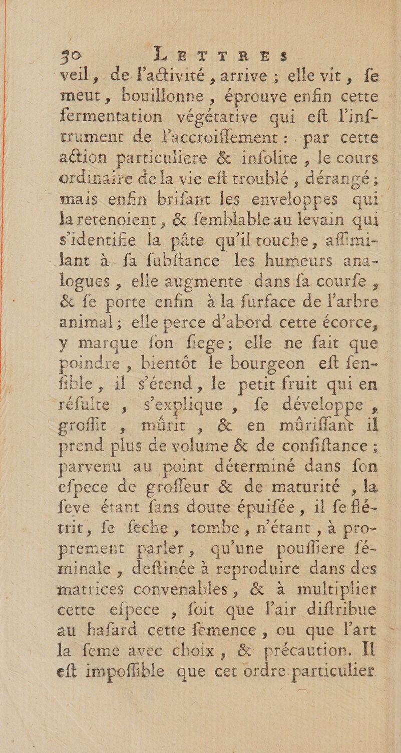 veil, de l’activité , arrive ; elle vit, fe meut, bouillonne ) éprouve enfin cette mention végétative qui eft l'inf- trument de laccroiflement: par cette aétion particuliere &amp; infolite , le cours ordinaire de la vie eft troublé , dérangé; mais enfin brifant les enveloppes qui la retenoient, &amp; femblable au levain qui s'identifie la pâte qu'iltouche, aflimi- fant à fa fubftance les Diane ana- logues , elle augmente dans fa courfe , &amp; fe porte enfin à la furface de l'arbre animal; elle perce d’abord cette écorce, y marque ju fiege; elle ne fait que poindre , bientôt le bourgeon eft fen- fible , il s'étend, le petit fruit qui en ‘réfuite , s'explique » fe développe, groffit , mürit , &amp; en müriflant il prend plus de volume &amp; de confiftance ; parvenu au point déterminé dans fon efpece de groffeur &amp; de maturité , la feve étant fans doute épuifée , il fe flé- trit, fe feche, tombe, n'étant , à pro- prement parler, qu’une pouffi ere fé- minale , deflinée à reproduire dans des matrices convenables, &amp; à multiplier cette efpece , foit que lair diftribue au hafard cette femence , ou que Fart la feme avec choix, &amp; précaution. Il eft impofflible que cet ordre particulier