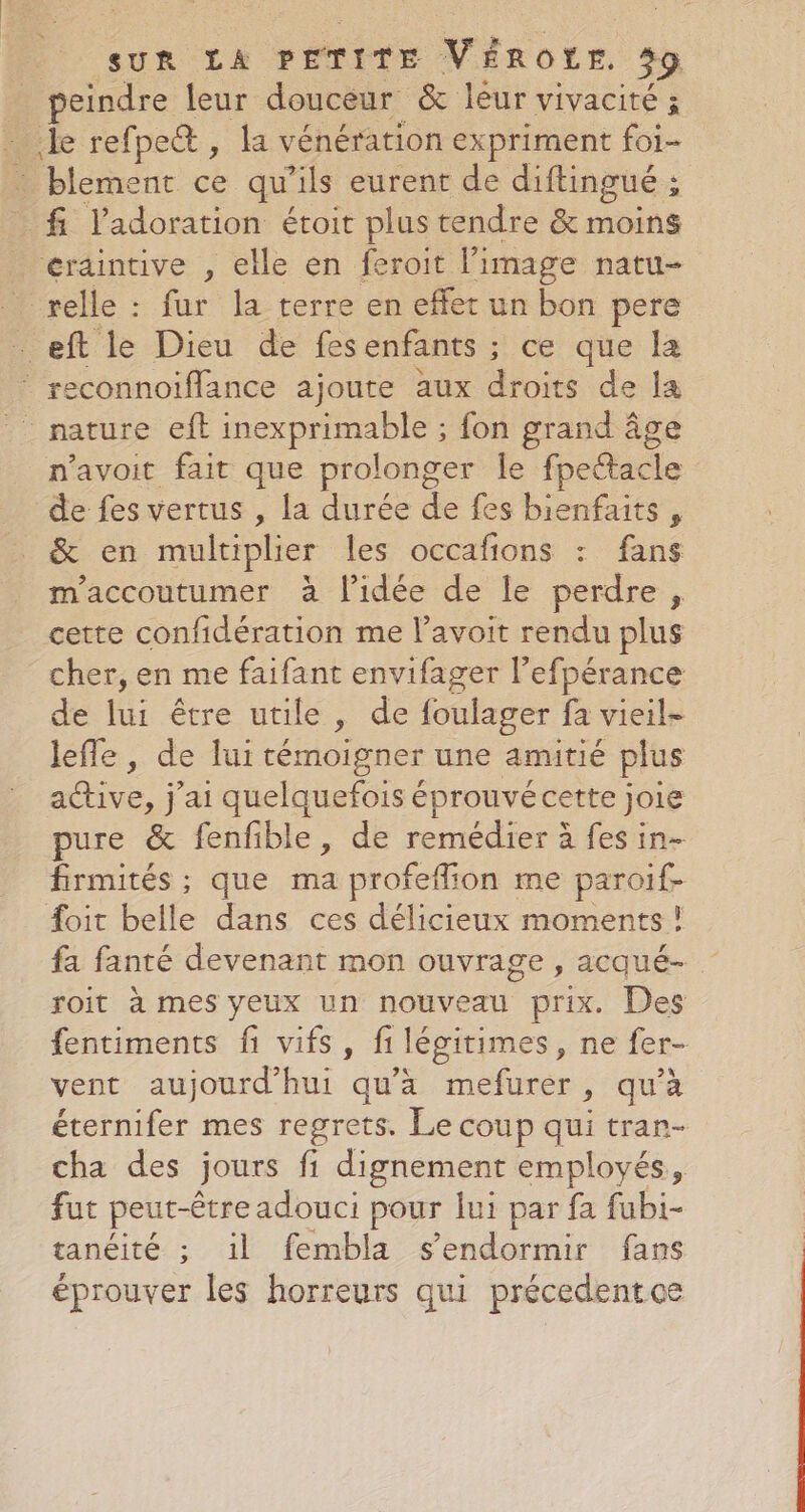 … peindre leur douceur &amp; léur vivacité ; ‘Je refpe® , la vénération expriment foi- : blement ce qu'ils eurent de diftingué ; f l'adoration étoit plus tendre &amp; moins … erdintive , elle en feroit l’image natu- relle : fur la terre en effet un bon pere . eft le Dieu de fesenfants ; ce que la * reconnoiflance ajoute aux AG de la n'avoit fait que prolonger le fpectacle de fes vertus , la durée de fes bienfaits , &amp; en multiplier les occafions : fans m'accoutumer à l'idée de le perdre , cette confidération me l’avoit rendu plus cher, en me faifant envifager l’efpérance de lui être utile, de foulager fa vieil- leffe, de lui témoigner une amitié plus no j'ai quelquefois éprouvé cette joie pure &amp; fenfible, de remédier à fes in- firmités ; que ma profeffion me paroif- #oit belle dans ces délicieux moments ! fa fanté devenant mon ouvrage, acqué- roit à mes yeux un nouveau prix. Des fentiments fi vifs, fi légitimes, ne fer- vent aujourd'hui qu'à mefurer, qu’à éternifer mes regrets. Le coup qui tran- cha des jours fi dignement employés, fut peut-être adouci pour lui par fa fubi- tanéité ; il fembla s'endormir fans éprouver les horreurs qui précedentce