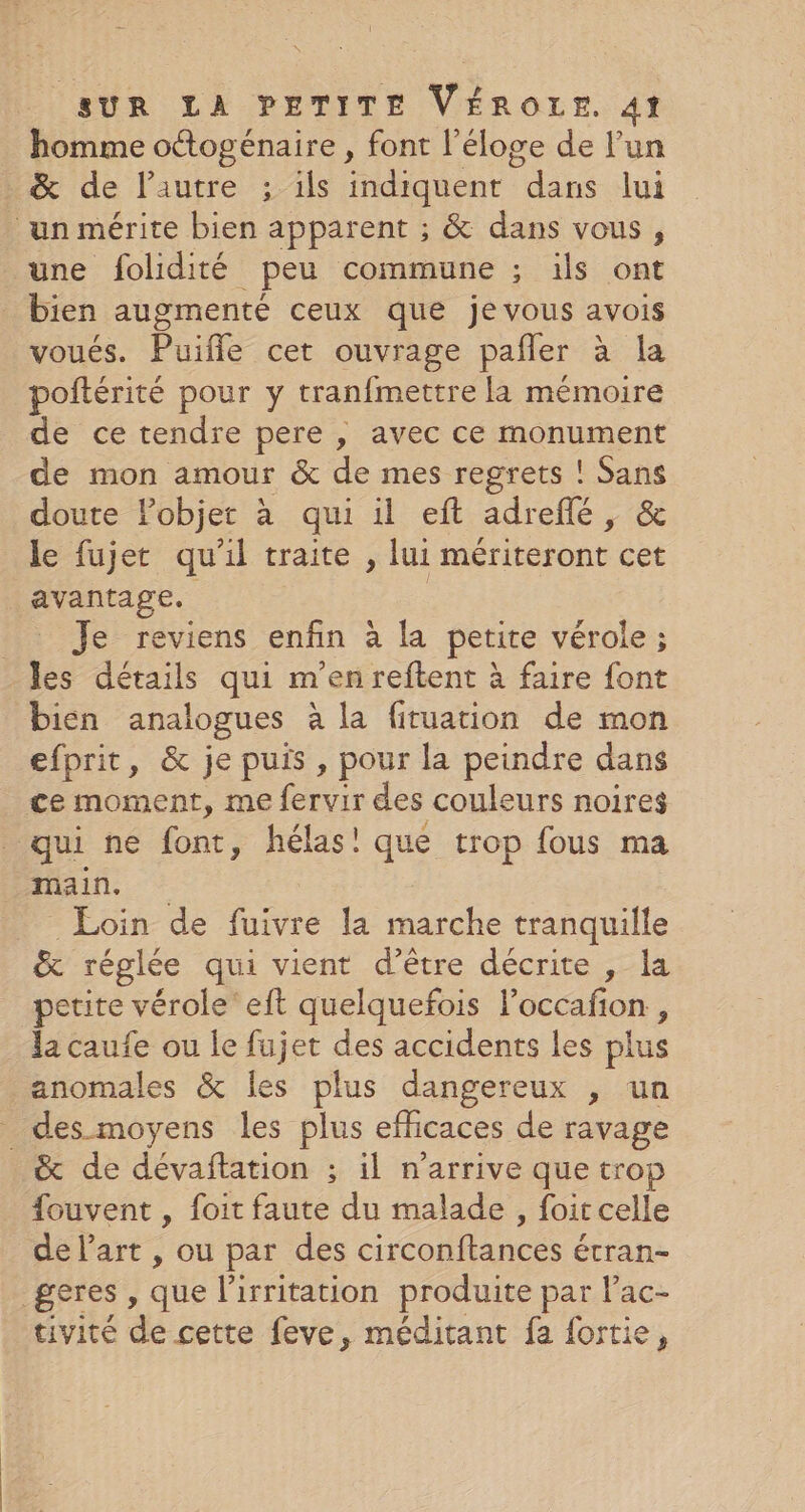 homme ottogénaire , font l'éloge de l’un &amp; de l’autre ; ils indiquent dans lui un mérite bien apparent ; &amp; dans vous, une folidité peu commune ; ils ont bien augmenté ceux que je vous avois voués. Puifle cet ouvrage pañler à la poñtérité pour y tranfmettre la mémoire de ce tendre pere , avec ce monument de mon amour &amp; de mes regrets ! Sans doute l’objet à qui il eft adreflé, &amp; le fujet qu'il traite , lui mériteront cet avantage. | _ Je reviens enfin à la petite vérole ; les détails qui m'en reftent à faire font bien analogues à la fituation de mon efprit, &amp; je puis , pour la peindre dans ce moment, me fervir des couleurs noires qui ne font, hélas! que trop fous ma main. Loin de fuivre la marche tranquille &amp; réglée qui vient d’être décrite , la petite vérole eft quelquefois l’occafon , la caufe ou le fujet des accidents les plus anomales &amp; les plus dangereux , un _ des moyens les plus efficaces de ravage &amp; de dévaftation ; il n'arrive que trop fouvent , foit faute du malade, foir celle de l’art , ou par des circonftances étran- geres , que l'irritation produite par l’ac- tivité de cette feve, méditant fa fortie,