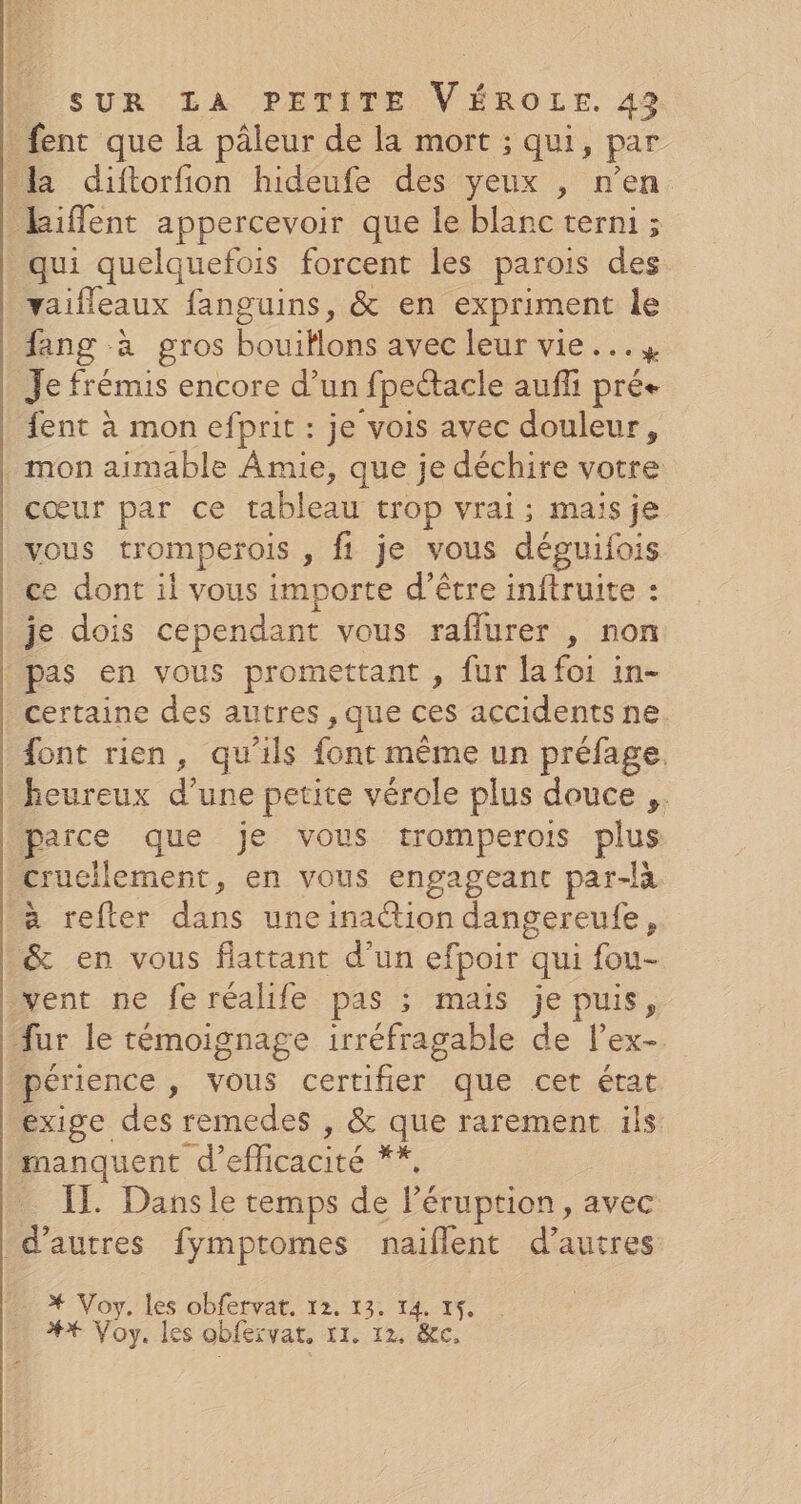 fent que la pâleur de la mort ; qui, par la diftorfion hideufe des yeux , n’en _kiflent appercevoir que le blanc terni ; qui quelquefois forcent les parois des vaifleaux fanguins, &amp; en expriment le fang à gros bouiHlons avec leur vie … % Je frémis encore d’un fpectacle auffi pré fent à mon efprit : je vois avec douleur, mon aimable Amie, que je déchire votre cœur par ce tableau trop vrai; maisje vous tromperois , fi je vous déguifois Le déneitvons importe d’être inftruite : je dois cependant vous raflurer , non pas en vous promettant , fur la foi in- certaine des autres , que ces accidents ne. font rien, qu’ils font même un préfage. heureux d’une petite vérole plus douce ,. parce que je vous tromperois plus crucilement, en vous engageant par-là à refter dans uneinaction dangereufe, &amp; en vous flattant d’un efpoir qui fou- vent ne fe réalife pas ; mais je puis, fur le témoignage irréfragable de l’ex- périence &gt; VOUS certifier que cet état exige des remedes , &amp; que rarement ils manquent d’ efficacité * IL Dansle temps de léruption, avec d’autres fymptomes naiflent d’autres * Voy, les obfervat. 12. 13. 14. 15. #* Voy. les obfervat, {t.:12 pe: