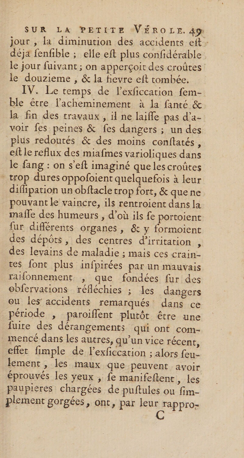 jour , la diminution des accidents eft : déja fenfible ; elle eft plus confidérable le jour fuivant ; on apperçoit des croûtes le douzieme , &amp; la fievre eft tombée. IV. Le temps de lexficcation fem- ble être l’acheminement à la fanté &amp; la fin des travaux , il ne laifle pas d’a- voir fes peines &amp; fes dangers ; un des plus redourés &amp; des moins cenflatés, eitle reflux des miafmes varioliques dans le fang : on s’eft imaginé que les croûtes - trop dures oppofoient quelquefois à leur diffipation un obftacle trop fort, &amp; quene pouvant le vaincre, ils rentroient dans la mafle des humeurs , d’où ils fe portoient fur différents organes, &amp; y formoient des dépôts, des centres d’irritation ÿ des levains de maladie ; mais ces crain- tes font plus infpirées par un mauvais raifonnement , que fondées fur des obfervations réfléchies ; es dangers ou les’ accidents remarqués' dans ce période , paroiflent plutôt être une fuite des dérangements qui ont com- _imencé dans les autres, qu’un vice récent, cfler fimple de l’exficcation ; alors feu- lement , les maux que peuvent avoir éprouvés les yeux , fe manifeftent, Les paupieres chargées de puftules ou fim- plement gorgées, ont, par leur rappro-