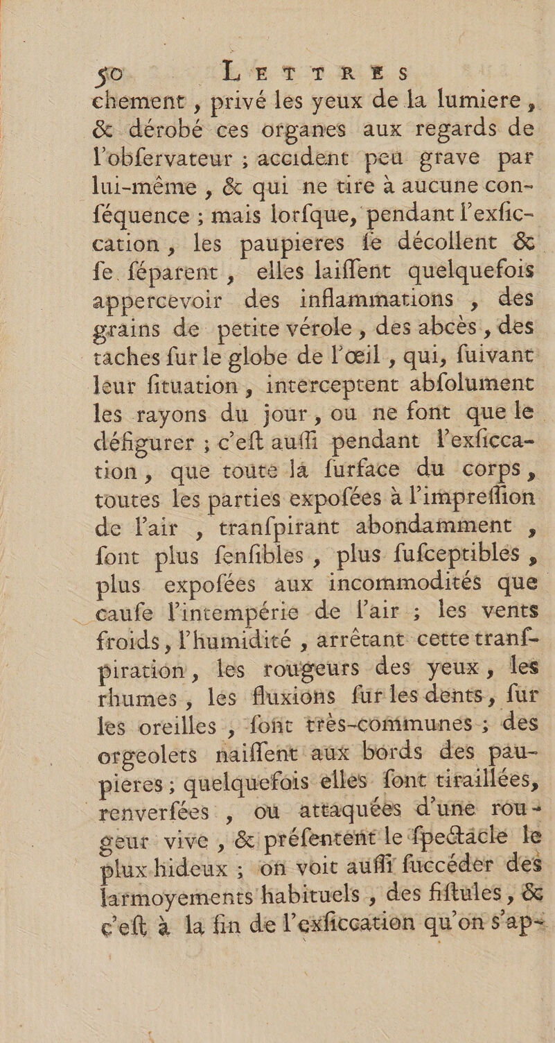 chement , privé les yeux de la lumiere, &amp; dérobé ces organes aux regards de l’obfervateur ; accident peu grave par lui-même , &amp; qui ne ure à aucune con- féquence ; mais lorfque, pendant l’exfic- cation , les paupieres fe décollent &amp; fe féparent , elles laiffent quelquefois appercevoir des inflammations , dés grains de petite vérole, des abcès, des taches fur le globe de l'œil, qui, fuivanc leur fituation , interceptent abfolument les rayons du jour, ou ne font que le défigurer ; c’eft auffi pendant lexficca- tion, que toute la furface du corps, toutes les parties expofées à l'impreffion de Pair , tranfpirant abondamment , font plus fenfbles , plus fufcepriblés , plus expoféés aux incommodités que _caufe l'intempérie de lair ; les vents froids, l'humidité , arrêtant cette tranf- piration, les rougeurs des yeux, Îles rhumes, les fluxions furles dents, fur les oreilles , font très-comimunes ; des orgeolets naiflent aux bords des pau- pieres ; quelquefois elles font tirailées, renverfées , où attaquées d’une rou- geur vive , &amp; préfentént le fpettäcle Le plux.hideux ; on voit aufit fuccéder des larmoyements habituels , des fftules , &amp; c'eft à la fin de l’exficcation qu'on s'ap+