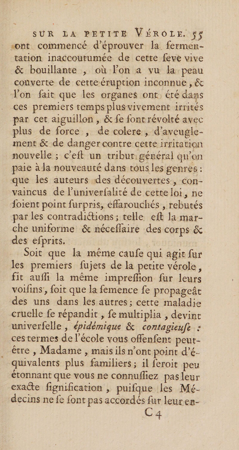 sont commencé d’éprouver la. fermen- tation inaccoutumée de cette feve vive &amp; bouillante , où lon a vu la peau coùûverte de cette éruption inconnue , &amp; Von fait que les organes ont, éré dans ces premiers temps plusvivement 1rrités par cet aiguillon , &amp; fe font révolté avec plus de force , de colere , d’aveugle- ment &amp; de danger contre cette irritation nouvelle ; c’eft un tribur: général qu’on paie à la nouveauté dans tous les genres : que les auteurs des découvertes, con- vaincus de l’univerfalité de cette loi, ne foient point furpris, éfarouchés , rebutés par les contradittions; telle eft la mar- che uniforme &amp; néceffaire des corps &amp; des efprits. | | Soit que la même caufe qui agit fur les premiers fujets de la petite vérole, fit auffi la même impreflion fur leurs voifins, foit que la femence fe propageât des uns dans les autres; cette maladie cruelle fe répandit , fe multiplia , devint univerfelle , épidémique &amp; contagieufe : ces termes de l’école vous offenfent peut- être , Madame , mais ils n’ont point d’é- quivalents plus familiers ; il feroit peu étonnant que vous ne connufliez pas leur exacte fignification , puifque les Mé- decins ne fe font pas accordés fur leuren- C4