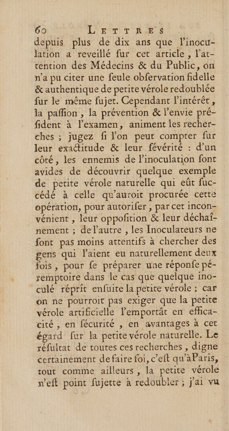 epuis plus de dix ans que linocu- lation a reveillé fur cet article , l’at- tention des Médecins &amp; du Public, on n’a pu citer une feule obfervation fidelle &amp; authentique de petite vérole redoublée fur le même fujet. Cependant l'intérêt, la paflion , la prévention &amp; l’envie pré- fident à l’examen, animent les recher- ches ; jugez fi lon peut compter fur leur exactitude &amp; leur févérité : d’un côté, les ennemis de linoculation font avides de découvrir quelque exemple de petite vérole naturelle qui eût fuc- cédé à celle qu'auroit procurée cette opération, pour autorifer , par cet incon- vénient , leur oppofñition &amp; leur déchaï- nement ; del’autre , les Inoculateurs ne font pas moins attentifs à chercher des gens qui l’aient eu naturellement deux fois, pour fe préparer une réponfe pé- remptoire dans le cas que quelque ino- culé réprit enfuite la perte vérole ; car on ne pourroit pas exiger que la petite vérole artificiellé lemportât en effca- cité , en fécurité , en avantages à cet égard fur la petite vérole naturelle. Le réfultat de toutes ces recherches , digne certainement defaire foi, c’eft qu’aParis, tout comme ailleurs , la petite vérole n’eft point fujette à redoubler ; j'ai vu