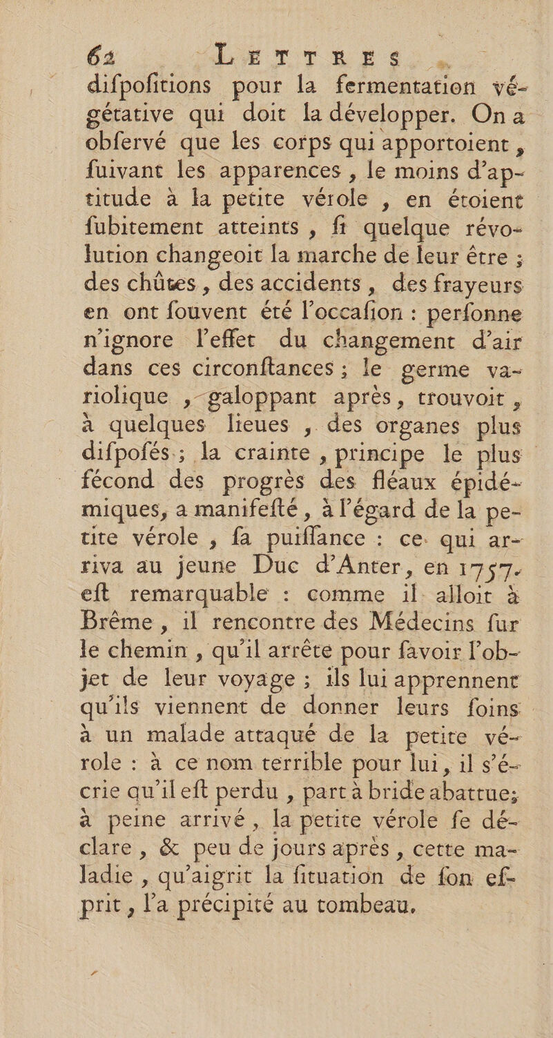 difpofitions pour la fermentation vé- gétative qui doit la développer. On a obfervé que les corps qui apportoient, fuivant les apparences , le moins d’ap- titude à la petite vérole , en étoient fubitement atteints , ft quelque révo- fution changeoit la marche de leur être ; des chütes , des accidents, des frayeurs en ont fouvent été l’occafion : perfonne n'ignore l'effet du changement d’air dans ces circonftances ; le germe va- riolique ,-galoppant après, trouvoit , à quelques lieues , des organes plus difpofés ; la crainte , principe le plus fécond des progrès des fléaux épidé- miques, a manifefté , à l'égard de la pe- tite vérole , fa puiflance : ce. qui ar- riva au jeune Duc d’'Anter, en 1757. eft remarquable : comme il. alloit à Brême , il rencontre des Médecins fur le chemin , qu'il arrête pour favoir l’ob- jet de leur voyage ; ils lui apprennent qu'ils viennent de donner leurs foins à un malade attaqué de la petite vé- role : à ce nom terrible pour lui, il s’é- crie qu'ileft perdu , part à bride abatrue; à peine arrivé, la petite vérole fe dé- clare , &amp; peu de jours après , cette ma- ladie , qu'aigrit la fituation de fon ef- prit, l'a précipité au tombeau,