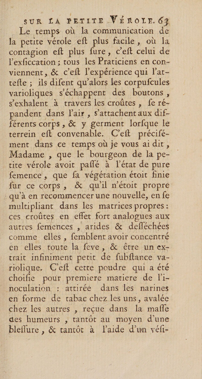 Le temps où la communication de la petite vérole eft plus facile, où la contagion eft plus fure, c’eft celui de l’exficcation ; tous les Praticiens en con- viennent, &amp; c’eft l'expérience qui l’at- tefte ; ils difent qu’alors Les corpufcules varioliques s’échappent des boutons , s’exhalent à travers les croûtes , fe ré- pandent dans l'air , s’attachent aux dif- férents corps , &amp; y germent lorfque le terrein eft convenable. C’eift précifé- ment dans ce temps où je vous ai dir, Madame , que le bourgeon de la pe- tire vérole avoit paflé à l’état de pure femence , que fa végétation étoit finie fur ce corps, &amp; qu'il n'était propre : qu'à en recommencer une nouvelle, en fe multipliant dans les matrices propres: ces croûtes en effet fort analogues aux autres femences , arides &amp; defléchées comme elles , femblent avoir concentré en elles toute la feve, &amp; être un ex- trait infiniment petit de fubftance va- riolhique. C’eft cette poudre qui a été choifie pour premiere matiere de li- noculation : attiréé dans les narines en forme de tabac chez les uns, avalée chez les autres , reçue dans la mafle des humeurs , tantôt au moyen d’une bleflure , &amp; tantôt à l'aide d’un véfi-