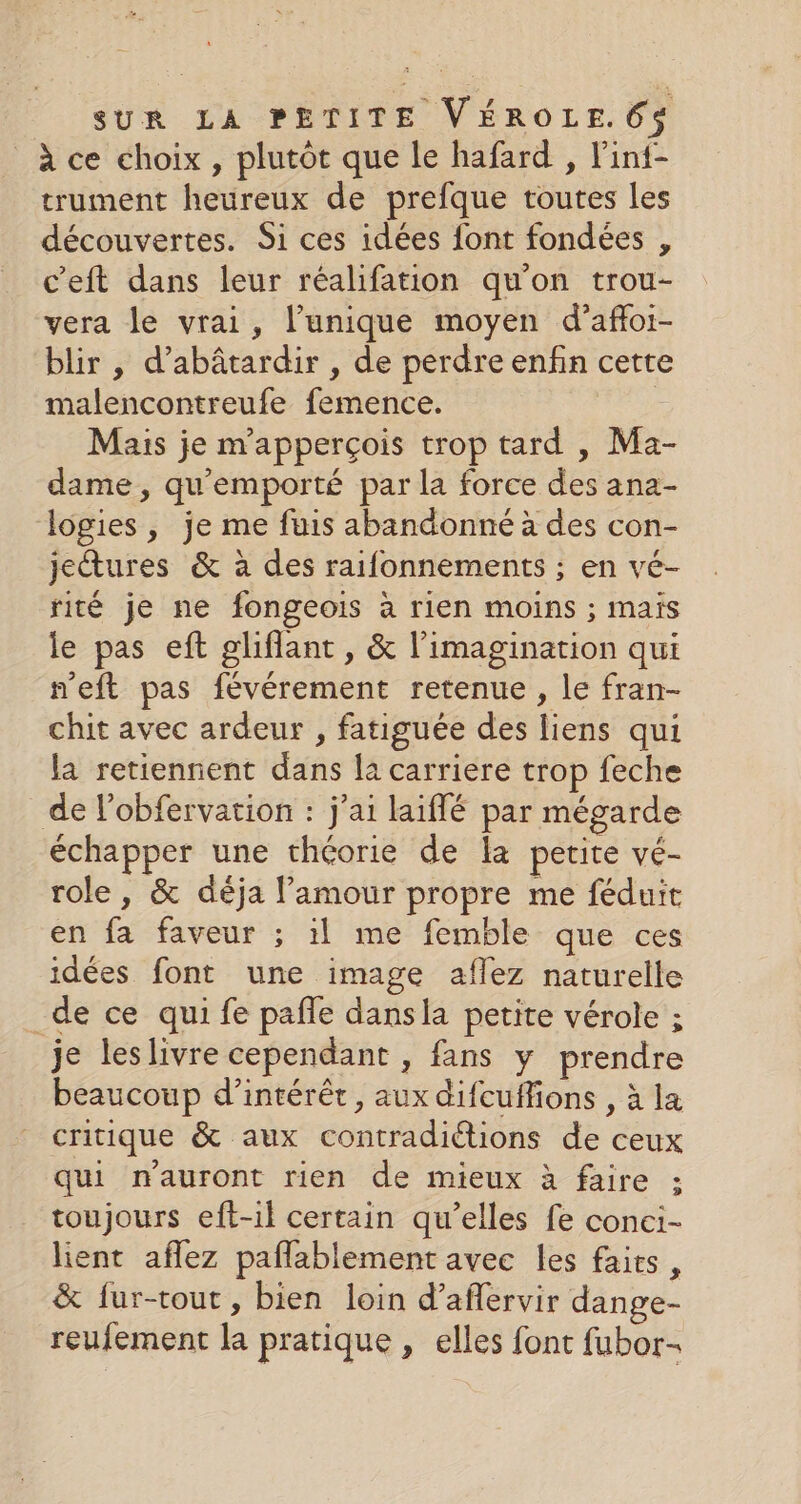 à ce choix, plutôt que le hafard , l'ini- trument heureux de prefque toutes les découvertes. Si ces idées font fondées , c’eft dans leur réalifation qu'on trou- vera le vrai, l’unique moyen d’afoi- blir , d’abâtardir , de perdre enfin cette malencontreufe femence. Mais je m'apperçois trop tard , Ma- dame, qu'emporté par la force des ana- logies, je me fuis abandonné à des con- jetures &amp; à des raifonnements ; en vé- rité je ne fongeois à rien moins ; maïs le pas eft gliflant, &amp; l’imagination qui neft pas févérement retenue , le fran- chit avec ardeur , fatiguée des liens qui la retiennent dans la carriere trop feche de l’obfervation : j'ai laiflé par mégarde échapper une théorie de Îa petite vé- role , &amp; déja l'amour propre me féduit en fa faveur ; il me femble que ces idées font une image aflez naturelle _de ce qui fe paffe dansla petite vérole ; je leslivre cependant , fans y prendre beaucoup d'intérêt, aux difcuffions , à la critique &amp; aux contradiétions de ceux qui n'auront rien de mieux à faire ; toujours eft-il certain qu’elles fe conci- lient aflez paflablement avec les faits, &amp; fur-tout, bien loin d’aflervir dange- reufement la pratique , elles font fubor-