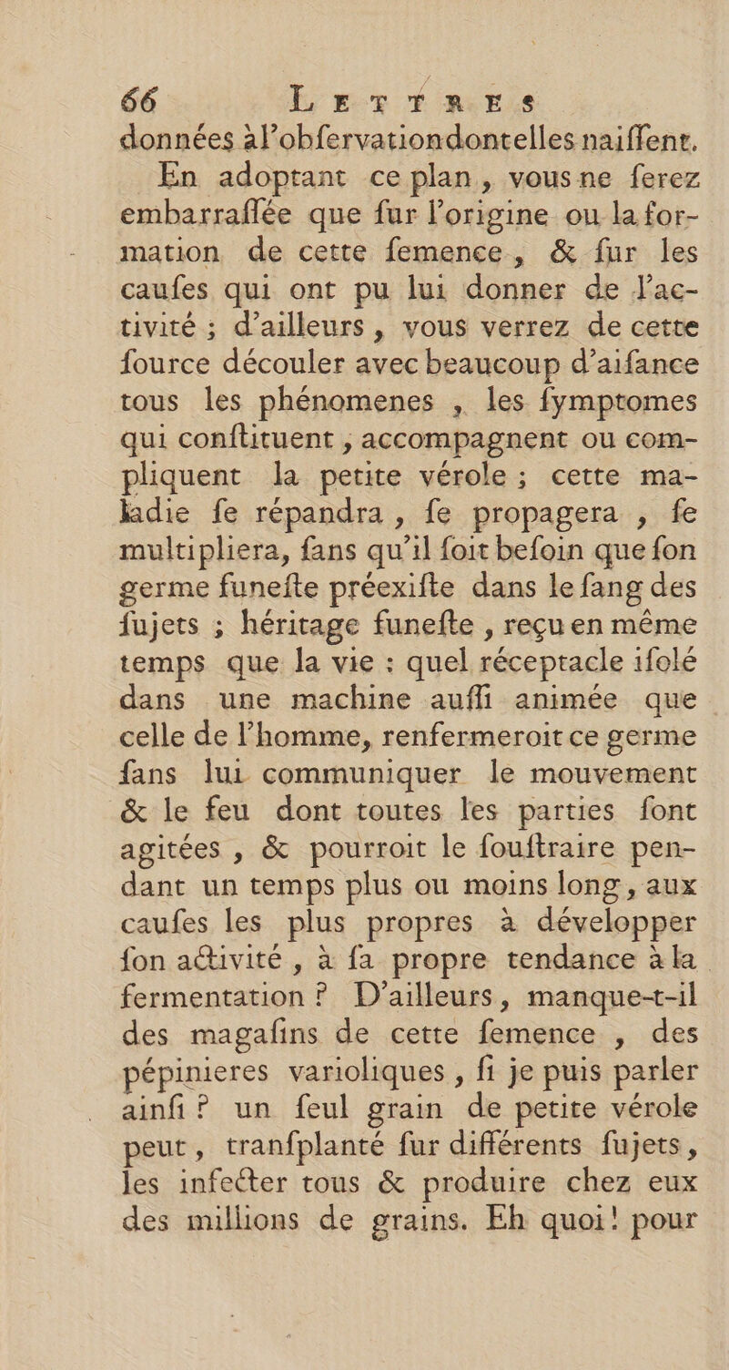 données àal’obfervationdontelles naiffene. En adoptant ce plan, vousne ferez embarraflée que fur l’origine ou la for- mation de cette femence, &amp; fur les caufes qui ont pu lui donner de Jac- tivité ; d’ailleurs , vous verrez de cette fource découler avec beaucoup d’aifance tous les phénomenes , les fymptomes qui conflituent , accompagnent ou com- pliquent la petite vérole ; cette ma- ldie fe répandra , fe propagera , fe multipliera, fans qu’il foit befoin que fon germe funefte préexifte dans le fang des fujets ; héritage funefte , reçu en même temps que la vie : quel récepracle ifolé dans une machine aufli animée que celle de l’homme, renfermeroit ce germe fans lui communiquer le mouvement &amp; le feu dont toutes les parties font agitées , &amp; pourroit le fouftraire pen- due un temps plus ou moins long, aux caufes les plus propres à développer fon activité , à fa propre tendance àk fermentation ? D'ailleurs, manque+-il des magafins de cette femence , des épinieres varioliques , fi je puis parler ainfi? un feul grain de petite vérole peut, tranfplanté fur différents fujets, les infecter tous &amp; produire chez eux des nullions de grains. Eh quoi! pour