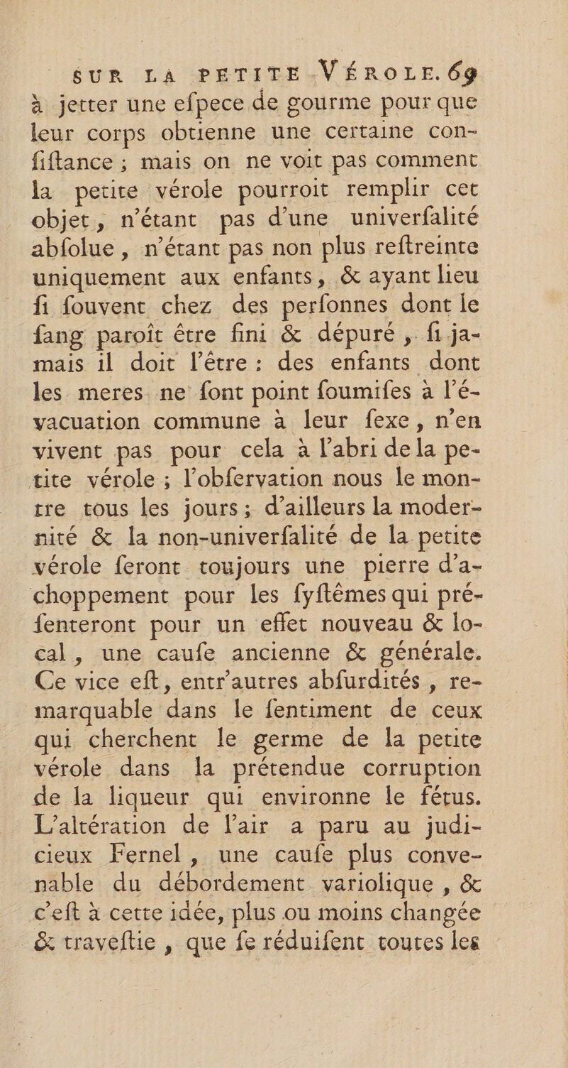 à jetter une efpece de gourme pour que leur corps obtienne une certaine con- fiftance ; mais on ne voit pas comment la petite vérole pourroit remplir cet objet, n'étant pas d’une univerfalité abfolue, n'étant pas non plus reftreinte uniquement aux enfants, &amp; ayant lieu fi fouvent chez des perfonnes dont le fang paroît être fini &amp; dépuré ,. fi ja- mais il doit l'être: des enfants dont les meres ne font point foumifes à l’é- vacuation commune à leur fexe, n'en vivent pas pour cela à l'abri dela pe- tite vérole ; l’obfervation nous le mon- tre tous les jours; d’ailleurs la moder- nité &amp; la non-univerfalité de la petite vérole feront toujours une pierre d’a- choppement pour les fyftêmes qui pré- fenteront pour un effet nouveau &amp; lo- cal, une caufe ancienne &amp; générale. Ce vice eft, entr'autres abfurdités , re- marquable dans le fentiment de ceux qui cherchent le germe de la petite vérole dans la prétendue corruption de la liqueur qui environne le fétus. L’altération de Pair a paru au judi- cieux Fernel, une caufe plus conve- nable du débordement variolique , &amp; c'eft à cette idée, plus ou moins changée &amp; traveflie , que fe réduifent toutes les