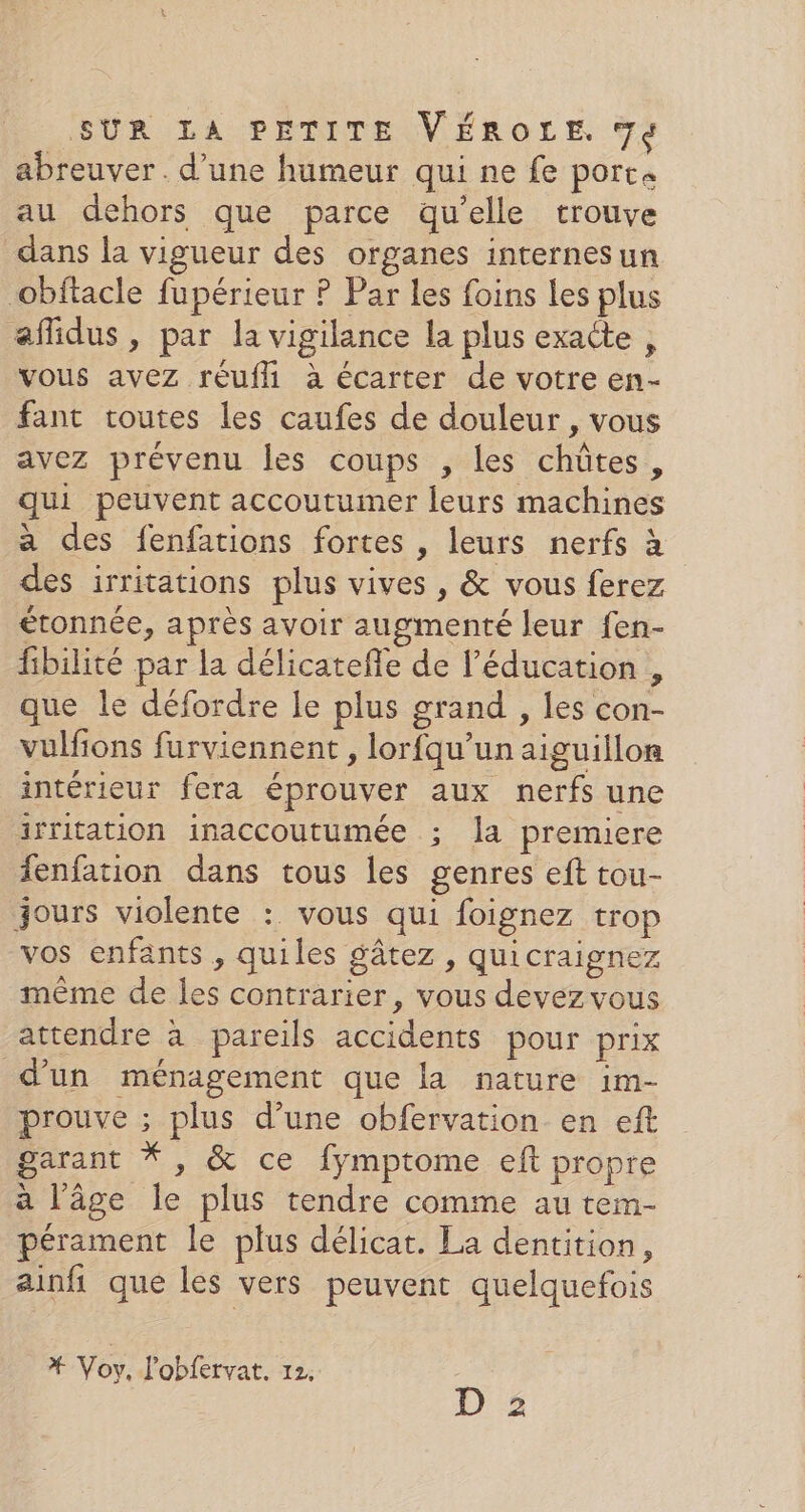 abreuver. d’une humeur qui ne fe porta au dehors que parce qu’elle trouve dans la vigueur des organes internesun obftacle fupérieur ? Par les foins Les plus affidus , par la vigilance la plus exacte , vous avez réufli à écarter de votre en- fant toutes les caufes de douleur , vous avez prévenu les coups , Les chûtes, qui peuvent accoutumer leurs machines a des fenfations fortes , leurs nerfs à des irritations plus vives , &amp; vous ferez étonnée, après avoir augmenté leur fen- fibilité par la délicatefle de l'éducation , que le défordre le plus grand , les con- vulfions furviennent , lorfqu’un aiguillon intérieur fera éprouver aux nerfs une irritation inaccoutumée ; la premiere fenfation dans tous les genres eft tou- jours violente : vous qui foignez trop vos enfants , quiles gâtez , quicraignez même de les contrarier, vous devez vous attendre à pareils accidents pour prix d’un ménagement que la nature im- prouve ; plus d’une obfervation en eft garant * , &amp; ce fymptome eft propre à l’âge le plus tendre comme au tem- pérament le plus délicat. La dentition, ainfi que les vers peuvent quelquefois * Voy, l'obfervat. 12, D 2