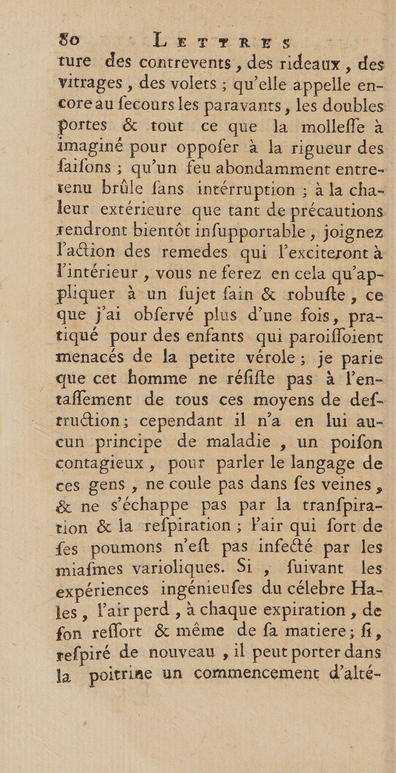 ture des contrevents , des rideaux , des vitrages , des volets ; qu’elle appelle en- core au fecours les paravants, les doubles portes &amp; tout ce que la mollefle à imaginé pour oppofer à la rigueur des faifons ; qu’un feu abondamment entre- renu brûle fans intérruption ; à la cha- leur extérieure que tant de précautions rendront bientôt infupportable , joignez l'action des remedes qui l’exciteront à l'intérieur , vous ne ferez en cela qu’ap- pliquer à un fujet fain &amp; robufte, ce que j'ai obfervé plus d’une fois, pra- tiqué pour des enfants qui paroifloient menacés de la petite vérole; je parie que cet homme ne réfifte pas à l’en- taflement de tous ces moyens de def- truétion; cependant il n’a en lui au- cun principe de maladie , un poifon contagieux , pour parler le langage de ces gens , ne coule pas dans fes veines, &amp; ne s'échappe pas par la tranfpira- tion &amp; la refpiration ; Pair qui fort de fes poumons n'eft pas infecté par les miafmes varioliques. Si ,; fuivant les expériences ingénieufes du célebre Ha- les, l'air perd , à chaque expiration , de fon reflort &amp; même de fa matiere; fi, refpiré de nouveau , il peut porter dans la poitrine un commencement d’alté-