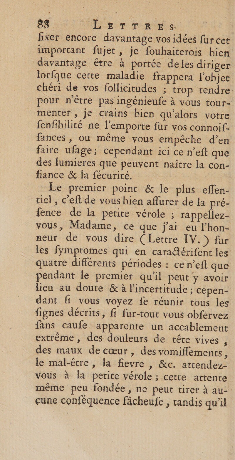 88. LErTreers fixer encore davantage vos idées fur cet important fujet, je fouhaiterois bien davantage être à portée deles diriger lorfque cette maladie frappera l’objet chéri de vos follicitudes ; trop tendre: pour n'être pas ingénieufe à vous tour- menter , je crains bien qu’alors votre fenfbilité ne l’emporte fur vos connoif- fances , où même vous empêche d’en faire ufage; cependant ici ce n’eft que des lumieres que peuvent naître la con- fiance &amp; fa fécurité. | Le premier point &amp; le plus effen- tiel, c'eft de vous bien aflurer de la pré- fence de la petite vérole ; rappellez- vous, Madame, ce que j'ai eu l’hon- neur de vous dire (Lettre IV.) für les fymptomes qui en caractérifent les quatre différents périodes : ce n’eft que pendant le premier qu’il peut y avoir lieu au doute &amp; à l'incertitude : cepen- dant fi vous voyez fe réunir tous les fignes décrits, fi fur-tout vous obfervez fans caufe apparente un accablement extrême, des douleurs de tête vives , des maux de cœur, des vomiffements, le mal-être, la fievre , &amp;c. attendez- vous à la petite vérole ; cette attente même peu fondée, ne peut tirer à au- eune conféquence fâcheufe , tandis qu’il