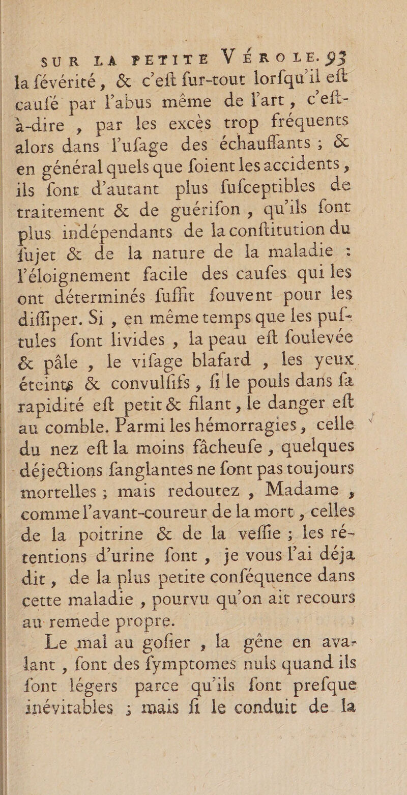 la févériré, &amp; c’eft fur-rout lorfqu'il eft alors dans l’ufage des échauffants ; &amp; en général quels que foient les accidents, ils font d'autant plus fufcepribles de traitement &amp; de guérifon, qu'ils font plus indépendants de la conftitution du fujet &amp; de la nature de la maladie : Véloignement facile des caufes qui les ont déterminés fuflit fouvent pour les diffiper. Si , en même temps que les puf- tules font livides , la peau eft foulevée &amp; pâle , le vifage blafard , les yeux. éteints &amp; convullifs, file pouls dans fa rapidité eft petit &amp; filant, le danger eft au comble. Parmi les hémorragies, celle du nez eft la moins fâcheufe , quelques mortelles ; mais redoutez , Madame , comme l’avant-coureur de la mort , celles de la poitrine &amp; de la veflie ; les ré- tentions d'urine font , je vous l'ai déja cette maladie , pourvu qu'on aït recours au remede propre. Le mal au gofier , la gêne en ava- lant , font des fymptomes nuls quand ils font légers parce qu'ils font prefque inévitables ; mais fi le conduit de [a