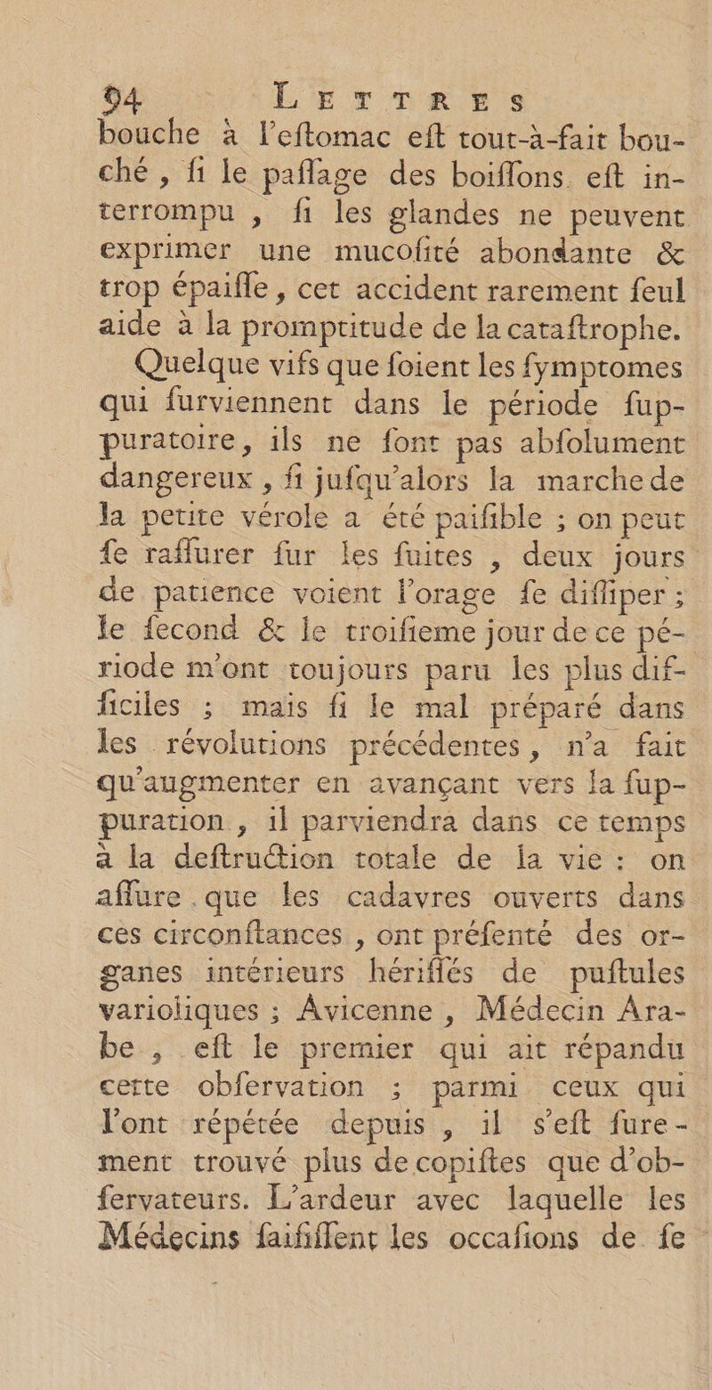 bouche à l’eftomac eft tout-à-fait bou- ché , fi le paflage des boiflons eft in- terrompu , fi les glandes ne peuvent exprimer une mucofité abondante &amp; trop épaifle , cet accident rarement feul aide à la promptitude de la cataftrophe. Quelque vifs que foient les fymptomes qui furviennent dans le période fup- puratoire, ils ne font pas abfolument dangereux , fi jufqw’alors la marche de la petite vérole a été paifble ; on peut fe raflurer fur Les fuites , deux jours de patience voient l'orage fe difliper ; le fecond &amp; le troifieme jour de ce pé- riode m'ont toujours paru les plus dif- ficiles ; maïs fi le mal préparé dans les révolutions précédentes, n’a fait qu'augmenter en avançant vers {a fup- puration , 1l parviendra dans ce temps a la deftruction totale de Îa vie: on affure .que les cadavres ouverts dans ces circonftances , ont préfenté des or- ganes intérieurs hériflés de puftules varioliques ; Âvicenne , Médecin Ara- be , eft le premier qui ait répandu cette obfervation ; parmi ceux qui l'ont répétée depuis , il seft fure- ment trouvé plus decopiftes que d’ob- fervateurs. L’ardeur avec laquelle les Médecins fufflent les occafions de fe