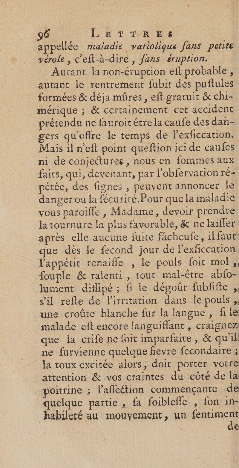 appellée maladie, variolique fans petite yérole, c’eft-à-dire, fans éruption. Autant la non-éruption eft probable , autant le rentrement fubic des puftules formées &amp; déja mûres, eft gratuit &amp; chi- mérique ; &amp; certainement cet accident rétendu ne fauroit être la caufe des dan- gers qu'offre le temps de lexficcation. Mais 1l n’eft point queftion ici de caufes ni de conjectures , nous en fommes aux faits, qui, devenant, par l’obfervation ré- pétée, des fignes , peuvent annoncer le danger ou la fécurité.Pour que la maladie vous paroifle , Madame, devoir prendre la tournure la plus favorable, &amp; ne laifler’ après elle aucune fuite fâcheufe, il faut: que dès le fecond jour de lexficcation l'appétit renaifle , le pouls foit mot, fouple &amp; ralenti, tout mal-être abfo-- lument difipé ; fi le dégoût fubffte ,, s'il refte de lirritation dans le pouls ,, une croûte blanche fur la langue, file malade eft encore languiffant , craignez que la crife ne foit imparfaïte, &amp; qu'il pe furvienne quelque flevre fecondaire ; la roux excitée alors, doit porter votre attention &amp; vos craintes du côté de la poitrine ; l'affection commençante de quelque partie , fa foiblefle , fon in- habileré au mouvement, un see €