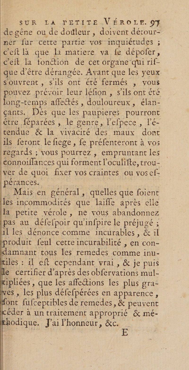 de gêne ou de dotleur , doivent détour- ner fur certe partie vos inquiétudes ; Ic’eit là que la matiere va fe dépoñer, ic’eit la fonction de cet organe qui rif- que d’être dérangée. Avant que les yeux s'ouvrent , s'ils ont été fermés , vous pouvez prévoir leur léfion , s'ils ont été Jong-temps affetés , douloureux, élan- gants. Des que les paupieres pourront létre féparées , le genre , l'efpece , lé- tendue &amp; la vivacité des maux dont ils feront le fiege, fe préfenteront à vos regards ; vous pourrez, empruntant les connoiffances qui forment l’oculifte, trou- ver de quoi fixer vos craintes sou vosef- pérances. AE … Mais en général, quelles que foient les incommodités que laifle après elle la petite vérole, ne vous abandonnez pas au défefpoir qu'infpire Le préjugé ; al les dénonce comme incurables, &amp; il produit feul cette incurabilité , en con- ldamnant tous les remedes comme inu- tiles : 1! eft cependant vrai, &amp; je puis Île certifier d’après des obfervations mul- Kiphiées , que les affections les plus gra- ves , les plus défefpérées en apparence, font fufceptibles de remedes, &amp; peuvent éder à un traitement approprié &amp; mé- khodique. Jai Phonneur, &amp;c.