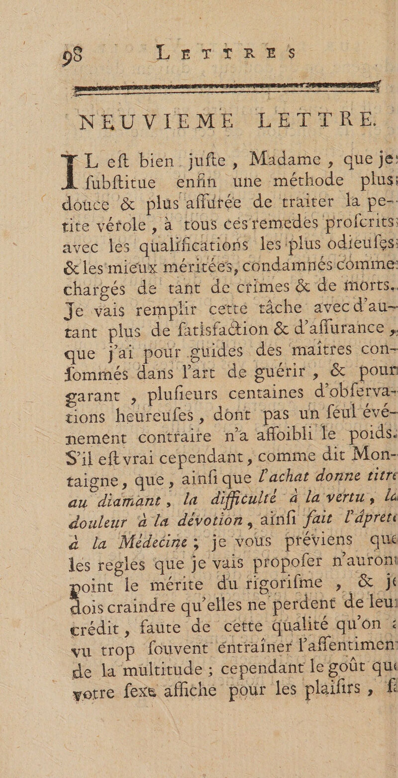 95 : LerTrRees. (NEUVIEME LETTRE F L eft bien jufte, Madame, que je: fubftitue enfin une méthode plus: douce &amp; plus añürée de craiter la pe- tite vérole , à tous cés remedes profcrits: avec les qualifications les plus odieufes: &amp;les mieux méritées, condamnés comme: chargés de tant de crimes &amp; de morts. Je vais remplir cetté tâche avecd’au- tant plus de fatisfaction &amp; d’affurance , que jai pour.ghides des maîtres con- fommés dans l’art de guérir, &amp; pour garant , plufieurs centaines d'obferva- tions heureufes, dont pas un féul évé- nement contraire na afloibli le poids. S'ileftvrai cependant , comme dit Mon- taigne, que , ainfi que l'achat donne titre au diamant, la difficulté à la vertu, la douleur à la dévotion, ainfi fait l'épren à la Médecine; je vous préviens que les regles que je vais propoler n'auront joint le mérite du rigorifme , &amp; jé A craindre qu’elles ne perdent de leu: crédit, faute de cette qualité qu'on : vu trop fouvent éntrainer Vafentimen: de la mültitude ; cependant le goût qu votre fexe affiche pour les plaiirs, #