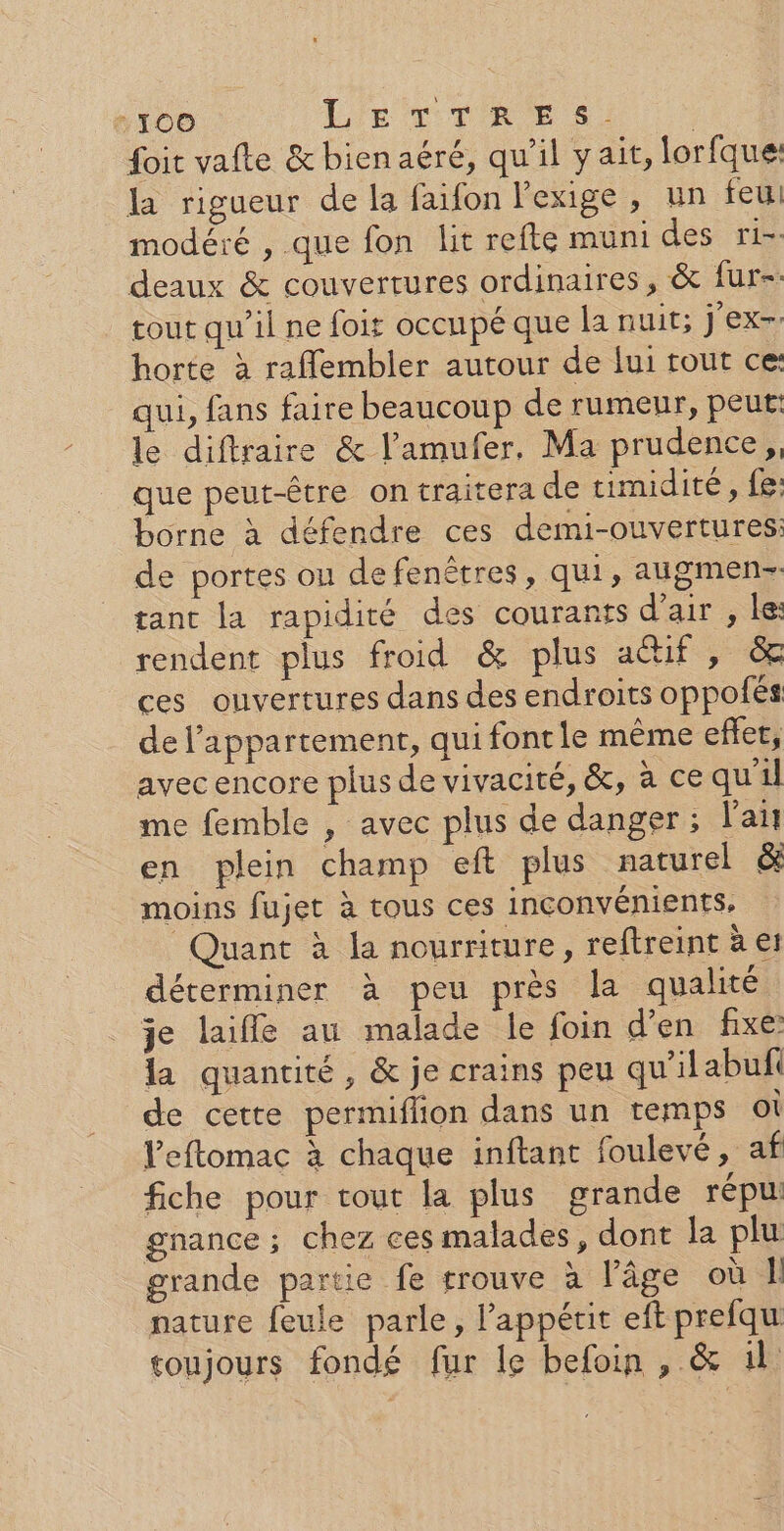 foit vafte &amp; bien aéré, qu'il yait, lorfque: la rigueur de la faifon l'exige, un feu modéré , que fon lit refte muni des ri-- deaux &amp; couvertures ordinaires, &amp; fur-. tout qu’il ne foiz occupé que la nuit; j'ex- horte à raffembler autour de fui rout ce: qui, fans faire beaucoup de rumeur, peut: le diftraire &amp; l’'amufer, Ma prudence,, que peut-être on traitera de timidité, fe: borne à défendre ces demi-ouvertures: de portes on de fenêtres, qui, augmen- tant la rapidité des courants d'air , ke: rendent plus froid &amp; plus actif; ces ouvertures dans des endroits oppolés de l'appartement, qui font le même effet, avec encore plus de vivacité, &amp;, à ce qu'il me femble , avec plus de danger; l'ai en plein champ eft plus naturel &amp; moins fujet à tous ces inconvénients, Quant à la nourriture, reftreint à e déterminer à peu près la qualité je laifle au malade le foin d'en fixe la quantité, &amp; je crains peu qu'ilabuf de cette permiflion dans un temps ot l’eftomac à chaque inftant foulevé, af fiche pour tout la plus grande répu gnance ; chez ces malades, dont la plu grande partie fe trouve à l’âge où 1 nature feule parle, l'appétit eft prefqu soujours fondé fur le befoin , &amp; il