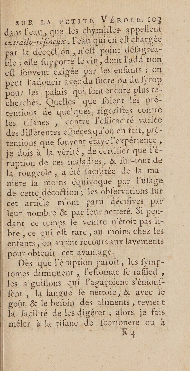 | | | | | SUR LA PETITE VÉROLE. 102 dans l’eau, que les chymiites appellent par la décottion , n'éft point défagréa- eft fouvent exigée par les enfants ; on peut l’adoucir avec du fucre ou du fyrop pour les palais qui {ont encore plus re- cherchés. Quelles que foient les pré- tentions de quelques, rigoriftes contre des différentes efpecesqu'on en fait, pré- ruption de ces maladies, &amp; fur-tout de la rougeole , a été facilitée de la ma- niere la moins équivoque par l'ufage AE TS RÉ IR SAR ESS EE AT AL leur nombre &amp; par leur netteté. Si pen- dant ce temps le ventre n'étoit pas li- bre , ce qui eft rare, au moins chez les enfants , on auroit recours aux layements pour obtenir cet avantage. Ne Dès que léruption paroît, les fymp- tomes diminuent , l’eftomac fe rafied , les aiguillons qui lagaçoient s’'émouf- fent , la langue fe nettoie, &amp; avec le soût &amp; le befoin des aliments, revient la facilité de les digérer ; alors je fais. mêler à la tifane de fcorfonere ou à E 4