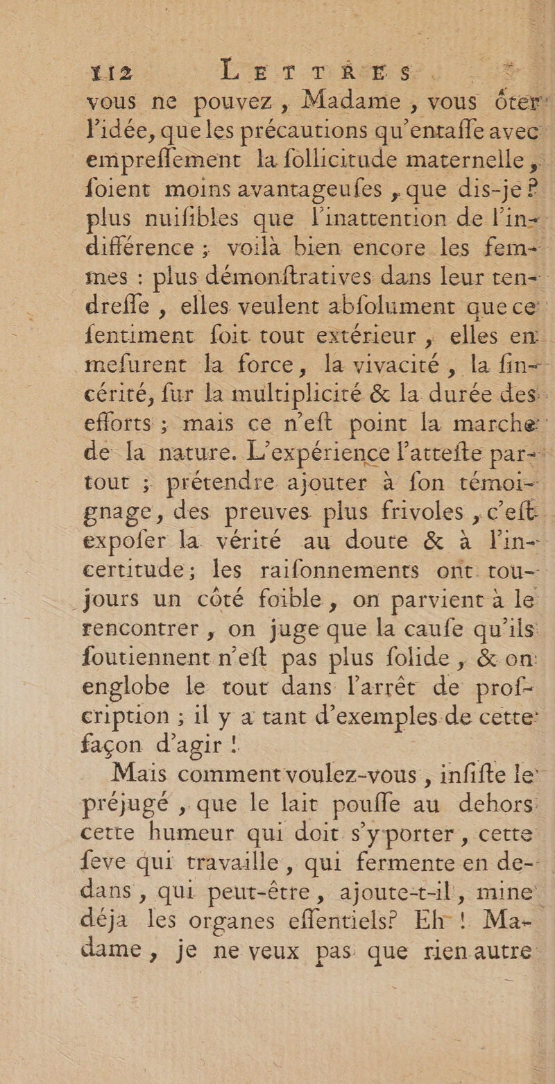 Y12 L- ET TRES, |: ES vous ne pouvez ; Madame, vous Oter: l'idée, que les précautions qu enialoavet empreflement la follicitude maternelle ,. foient moins avantageufes ,que dis-jeP plus nuifibles que linattention de l'in. différence ; voilà bien encore les fem+ mes : plus démonftratives dans leur ten dreffe , elles veulent abfolument que ce fentiment foit tout extérieur , elles en. mefurent la force, la vivacité , la fin cérité, fur la multiplicité &amp; la durée des: eflorts ; mais ce n'eft point la marche de la nature. L'expérience lattefte par=: tout ; prétendre ajouter à fon témoi- gnage, des preuves plus frivoles , c'eft… expofer la vérité au doute &amp; à lin- certitude; les raifonnements ont tou- jours un côté foible, on parvient à le rencontrer , on juge que la caufe qu'ils: foutiennent n’eft pas plus folide , &amp; on: englobe le tout dans l'arrêt de prof- cription ; il y a tant d'exemples de cette: façon d'agir ! Mais comment voulez-vous , infifte le’ préjugé , que le lait poule au dehors: cette humeur qui doit s'yporter , cette feve qui travaille, qui fermente en de- dans , qui peut- être , ajoute+-l, mine déja “a organes eflentiels’ Eh ! Ma- dame, je ne veux pas que rien autre