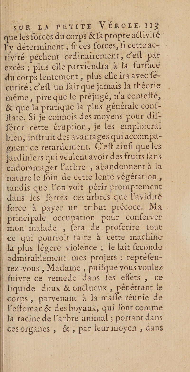 Ÿy déterminent ; fi ces forces, fi cette ac- tivité péchent ordinairement, c'eft par du corps lentement, plus elle ira avec fe- &amp; que la pratique la plus générale conf- férer cette éruption, je les emploierai gnent ce retardement. C’eft ainfi que les endommager arbre , abandonnent à la nature le foin de cette lente végétation, tandis que lon voit périr promptement dans les ferres ces arbres que l’avidité mon malade , fera de profcrire tout ce qui pourroit faire à cette machine admirablement mes projets : repréfen- tez-vous , Madame , puifque vous voulez