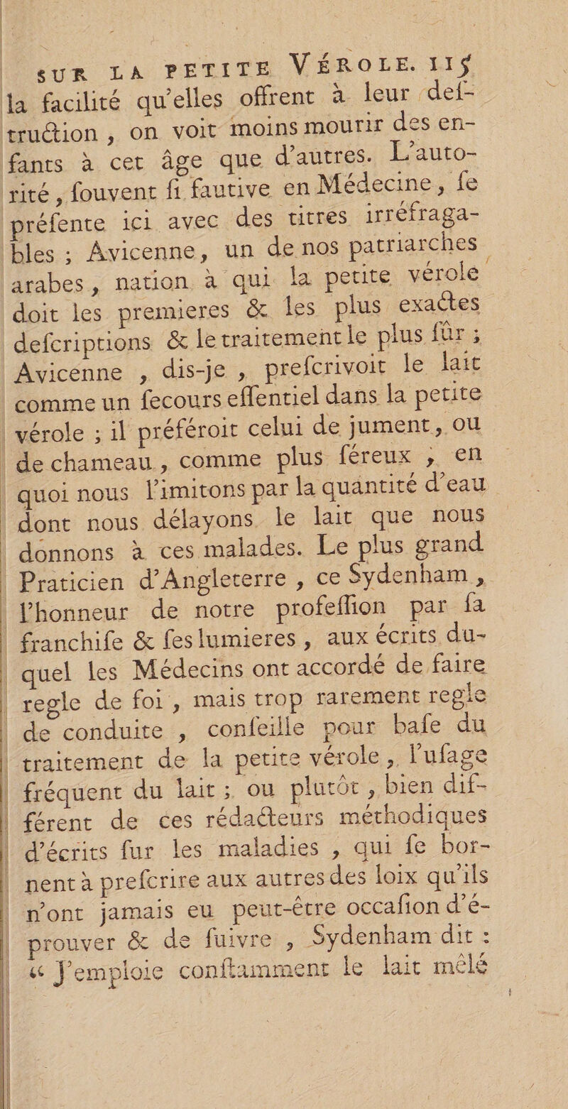 fants à cet âge que d'autres. L’auto- préfente ici avec des titres irréfraga- bles ; Avicenne, un de nos patriarches arabes, nation à qui la petite vérole doit les premieres &amp; les plus. exactes defcriptions &amp; le traitement le plus fûr : Avicenne , dis-je , prefcrivoit le fait comme un fecours eflentiel dans la petite quoi nous l’imitons par la quantité d’eau quel les Médecins ont accordé de faire VDO D A NS D 26 D 4 à ha de conduite , confeille pour bafe du traitement de la petite vérole, l’ufage fréquent du lait; ou plutôt , bien dif- férent de ces rédacteurs méthodiques d’écrits fur les maladies , qui fe bor- I PDP NICE DR RSS hé a KES 4 z n'ont jamais eu peut-être occafion d’é- prouver &amp; de fuivre , Sydenham dit : &amp; J’emploie conftamment le lait mêlé