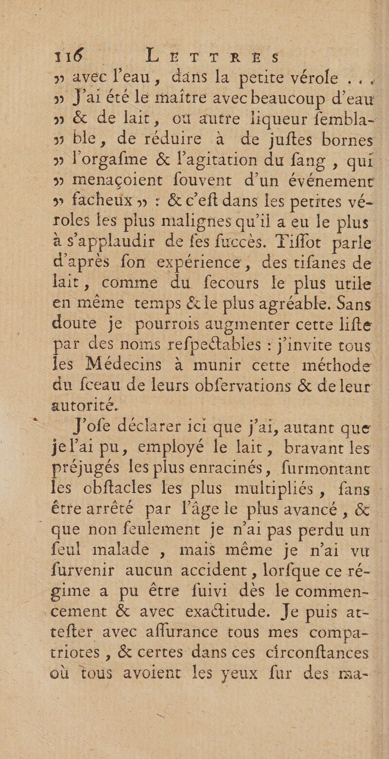 110: LETTRES y» avéc l’eau, dans la petite vérole ... » J'ai été le maître avec beaucoup d’eau » &amp; de lait, ou autre liqueur fembla- 3 ble, de réduire à de juftes bornes » l'orgafme &amp; l'agitation du fang , qui 5 Mmenaçoient fouvent d’un événement » facheux » : &amp; c’eft dans les petites vé- roles les plus malignes qu’il a eu le plus a Sapplaudir de fes fuccès. Fiflot parle d'après fon expérience, des tifanes de lait, comme du fecours le plus utile en même temps &amp;le plus agréable. Sans doute je pourrois augmenter cette lifte par des noms refpettables : j'invite rous les Médecins à munir cette méthode du fceau de leurs obfervations &amp; de leur autorité. | J'ofe déclarer ici que j'ai, autant que je l'ai pu, employé le lait, bravant les préjugés les plus enracinés, furmontant les obftacles les plus multipliés, fans être arrêté par l’âge le plus avancé, &amp; que non feulement je n'ai pas perdu un feul malade , mais même je n'ai vu furvenir aucun accident , lorfque ce ré- gime a pu être fuivi dès le commen- Cement &amp; avec exactitude. Je puis at- tefter avec afurance tous mes compa- triotes , &amp; certes dans ces circonftances où tous avoient les yeux fur des ma-