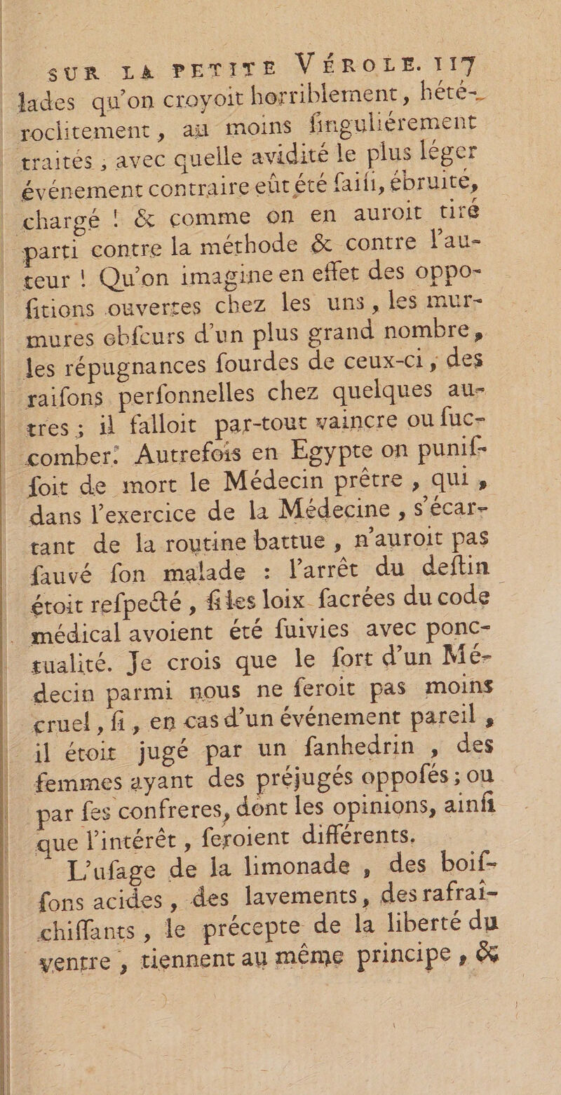 traités ; avec quelle avidité le plus léger événement contraire eût été fair, ébruite, parti contre la méthode &amp; contre lau- teur ! Qu'on imagine en effet des oppo- fitions ouvertes chez les uns, les mur- mures ebfeurs d’un plus grand nombre, les répugnances fourdes de ceux-ci, des raifons perfonnelles chez quelques au- tres ; il falloit par-tout vaincre ou fuc- foit de mort le Médecin prêtre , qu, dans l'exercice de la Médecine , s’écar- ant de la routine battue , n’auroit pas fauvé fon malade : l'arrêt du deftin étoit refpedé , files loix. facrées du code ï DA SEE TRE ETES CPR as L tualité. Je crois que le fort d’un Mé- decin parmi nous n€ feroit pas moins cruel, fi, en cas d’un événement pareil, femmes ayant des préjugés oppofés ; ou par fes confreres, dont les opinions, ainf que l'intérêt , feroient différents. L'ufage de la limonade , des boif- fons acides, des lavements, des rafrai- chiffants , le précepte de la liberté du