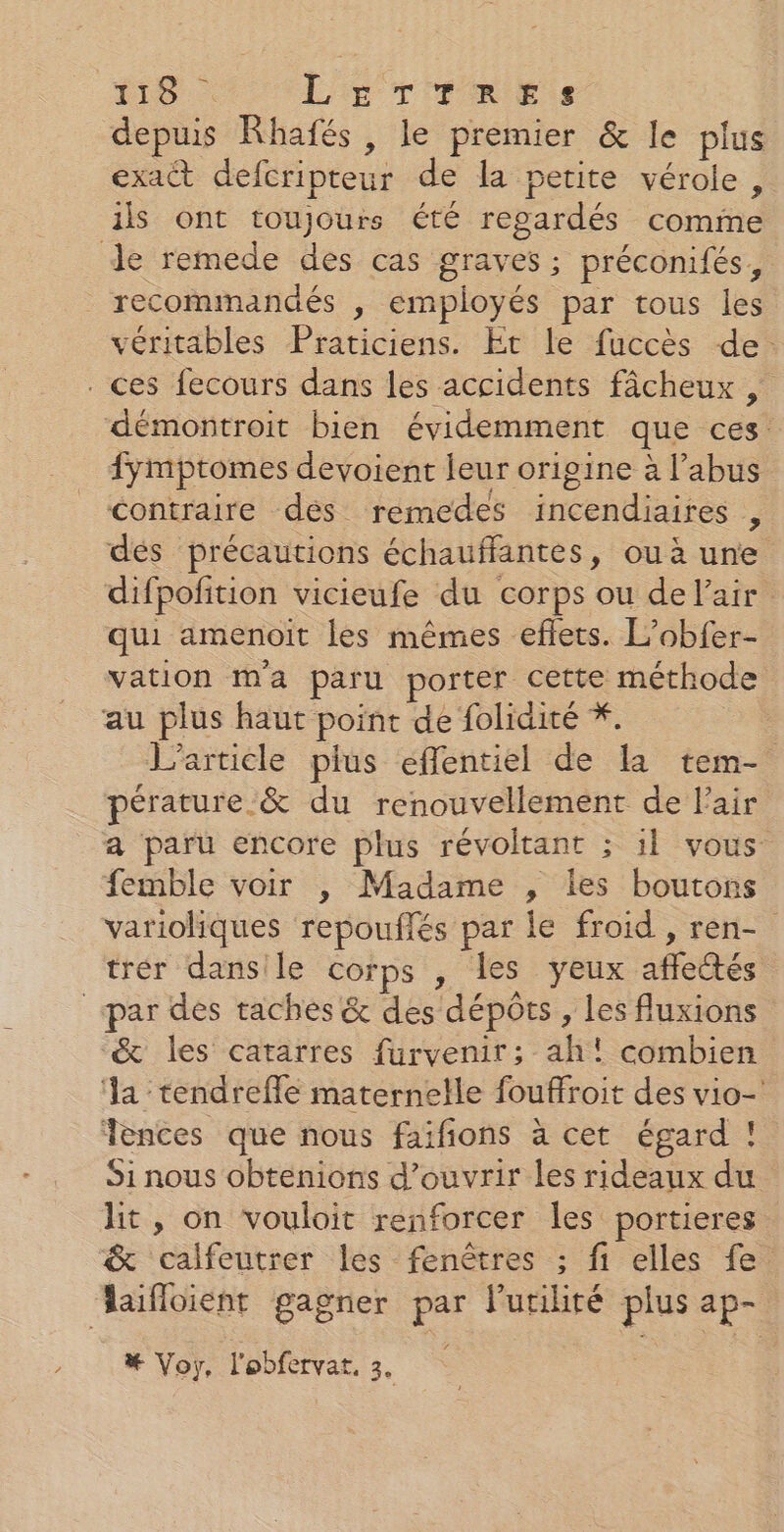 4 ne LE T TRIEiS depuis Rhafés, le premier &amp; le plus exact defcripteur de la petite vérole , ils ont toujours été regardés comme recommandés , employés par tous les véritables Praticiens. Et le fuccès de. démontroit bien évidemment que ces fymptomes devoient leur origine à l’abus contraire dés remedes incendiaires , dés précautions échauffantes, ou à une difpofition vicieufe du corps ou de l'air qui amenoit les mêmes eflets. L’obfer- vation ma paru porter cette méthode au plus haut point de folidité *. L'article plus effentiel de la tem- pérature.&amp; du renouvellement de l'air a paru encore plus révoltant ; il vous femble voir |, Madame , les boutons varioliques repouflés par le froid , ren- trér dansile corps , les yeux affectés &amp; les catarres furvenir; ah! combien ‘la tendreffle maternelle fouffroit des vio- Tences que nous faifions à cet égard ! Si nous obtenions d'ouvrir les rideaux du hit, on vouloit renforcer Îles portieres &amp; calfeutrer les fenêtres ; fi elles fe # Voy, l'obfervat, 3.