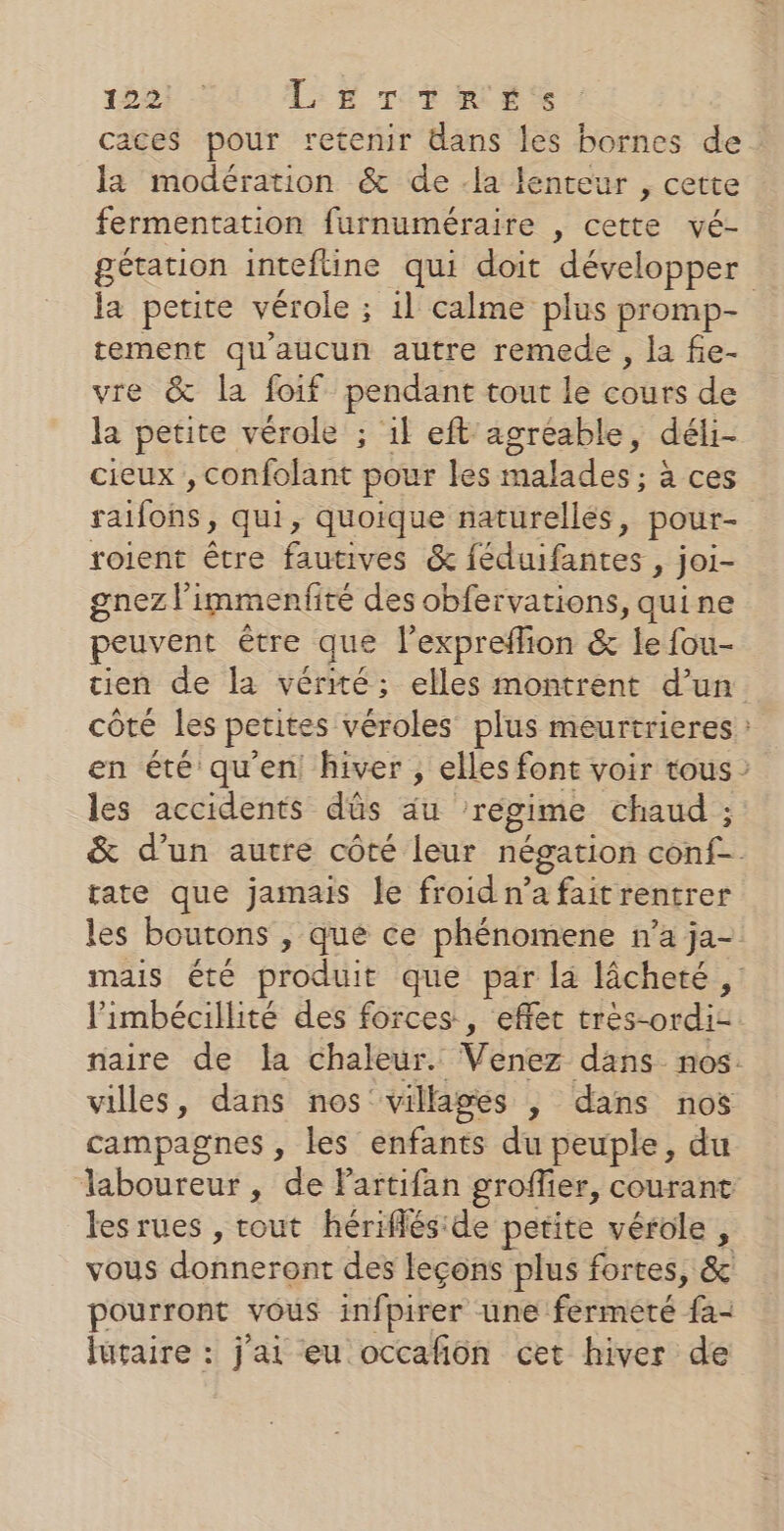 1827 &gt; LE Tr RÉ’ caces pour retenir dans les bornes de la modération &amp; de -la lenteur , cette fermentation furnuméraire , cette vé- gétation inteftine qui doit développer la petite vérole ; 1l calme plus promp- tement qu'aucun autre remede , la fie- vre &amp; la foif pendant tout le cbr de la petite vérole ; il eft agreable, déli- cieux , confolant pour les malades ; à ces rafoBs qui, quoique naturelles, pour- roient être fautives &amp; féduibagres » joi- gnez} immenfité des obfervations, quine peuvent être que l’expreflion &amp; le fou- tien de la vérité; elles montrent d’un côté les petites véroles plus meurtrieres : en été qu'en hiver , elles font voir tous les accidents dûs äu ‘régime chaud ; &amp; d’un autre côté leur négation ConE rate que jamais le froidn’ à f rager les boutons , que ce phénomene n’a ja- mais été produit que par la lâcheté , limbécillité des forces, effet très-ordi naire de la chaleur. Venez dans nos. villes, dans nos villages , dans nos campagnes , les enfants du peuple, du —laboureur, de Partifan groffier, courant les rues , rout hérifléside petite vérole , vous donneront des leçons plus fortes, &amp; pourront vous infpirer une fermeté fa- lutaire : j'ai eu occafñôn cet hiver de