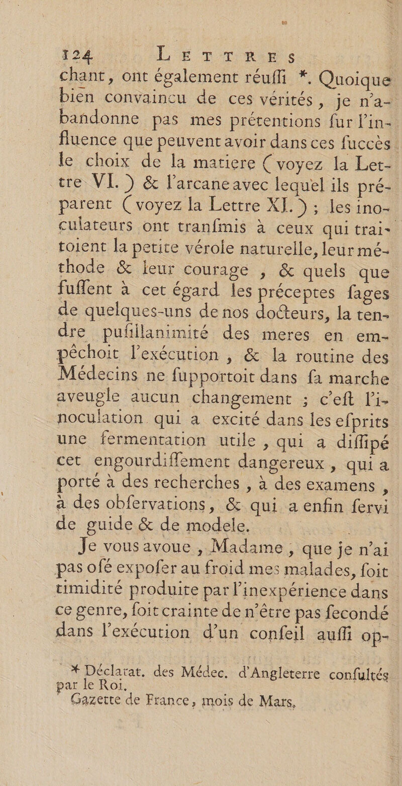 te 124 LE Drums chant, ont également réufli *. Quoique bien convaincu de ces vérités, je n’a- bandonne pas mes prétentions fur l'in-. fluence que peuvent avoir dans ces fuccès le choix de la matiere (voyez la Let- tre VL ) &amp; l’arcaneavec lequel ils pré- parent (voyez la Lettre XI.) ; les ino- culateurs ont tranfmis à ceux qui trai- toient la petite véroie naturelle, leur mé- thode &amp; leur courage , &amp; quels que fuflent à cet épard les préceptes fages de quelques-uns de nos docteurs, la ten- dre pufilanimité des meres en em- péchoit l'exécution , &amp; la routine des Médecins ne fupportoit dans fa marche aveugle aucun changement ; c’eft li- noculation qui a excité dans les efprits une fermentation utile , qui a diflipé cet engourdifflement dangereux , qui a porté à des recherches , à des examens , à des obfervations, &amp; qui a enfin fervi de guide &amp; de modele. | Je vous avoue , Madame , que je n’ai pas ofé expofer au froid mes malades, foit timidité produite par l’inexpérience dans ce genre, foit crainte de n’être pas fecondé dans l'exécution d’un confeil auf op- _* Déclarat, des Médec. d'Angleterre confultés ar Je Roi. _ Gazette de France, mois de Mars,