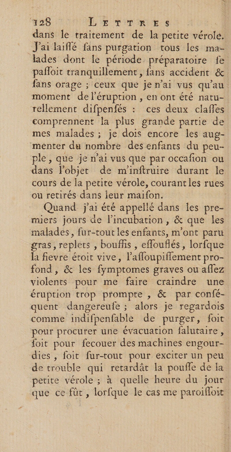 dans Îe traitement de la petite vérolé. J'ai laifé fans purgation tous les ma- lades dont le période préparatoire fe pafloit tranquillement, fans accident &amp; fans orage ; ceux que je n’ai vus qu'au moment de léruption , en ont été natu- rellement difpenfés : ces deux claffes comprennent la plus grande partie de mes malades ; je dois encore les aug- menter du nombre des enfants du peu- ple, que je n’ai vus que par occafion ou dans lobjet de m'inftruire durant le cours de la petite vérole, courant les rues ou retirés dans jeur maifon. | Quand j'ai été appellé dans les pre- miers jours de l’incubation, &amp; que les malades, fur-tout les enfants, m'ont paru gras, replets , bouffis , eflouflés, lorfque la fievre étroit vive, l’afloupiffement pro- fond, &amp; les fymptomes graves ou aflez violents pour me faire craindre une éruption trop prompte , &amp; par confé- quent dangereufe ; alors je regardois comme indifpenfable de purger, foit pour procurer une évacuation falutaire , foit pour fecouer des machines engour- dies , foit fur-tout pour exciter un peu de trouble qui retardât la pouffe de fa petite vérole ; à quelle heure du jour que ce fût, lorfque le cas me paroifloit